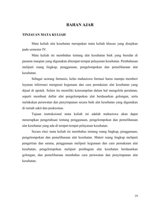 19
BAHAN AJAR
TINJAUAN MATA KULIAH
Mata kuliah alat kesehatan merupakan mata kuliah khusus yang disajikan
pada semester IV.
Mata kuliah ini membahas tentang alat kesehatan baik yang beredar di
pasaran maupun yang digunakan ditempat-tempat pelayanan kesehatan. Pembahasan
meliputi ruang lingkup, penggunaan, pengelompokan dan pemeliharaan alat
kesehatan.
Sebagai seorang farmasis, kelas mahasiswa farmasi harus mampu memberi
layanan informasi mengenai kegunaan dan cara pemakaian alat kesehatan yang
dijual di apotek. Selain itu memiliki keterampilan dalam hal mengelola peralatan,
seperti membuat daftar alat pengelompokan alat berdasarkan golongan, serta
melakukan perawatan dan penyimpanan secara baik alat kesehatan yang digunakan
di rumah sakit dan puskesmas.
Tujuan instruksional mata kuliah ini adalah mahasiswa akan dapat
menerapkan pengetahuan tentang penggunaan, pengelompokan dan pemeliharaan
alat kesehatan yang ada di tempat-tempat pelayanan kesehatan.
Secara rinci mata kuliah ini membahas tentang ruang lingkup, penggunaan,
pengelompokan dan pemeliharaan alat kesehatan. Materi ruang lingkup meliputi
pengertian dan sarana, penggunaan meliputi kegunaan dan cara pemakaian alat
kesehatan, pengelompokan meliputi pembagian alat kesehatan berdasarkan
golongan, dan pemeliharaan membahas cara perawatan dan penyimpanan alat
kesehatan.
 