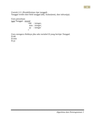 Algoritma dan Pemrograman 1
8
Contoh 2.3. (Pendefinisian tipe tanggal)
Tanggal terdiri dari field tanggal (dd), bulan(mm), dan tahun(yy).
Cara penulisan
type Tanggal : record
<dd : integer,
mm : integer,
yy : integer
>
Cara mengacu fieldnya jika ada variabel D yang bertipe Tanggal.
D.dd
D.mm
D.yy
 
