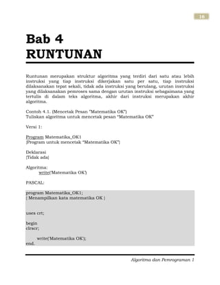 Algoritma dan Pemrograman 1
16
Runtunan merupakan struktur algoritma yang terdiri dari satu atau lebih
instruksi yang tiap instruksi dikerjakan satu per satu, tiap instruksi
dilaksanakan tepat sekali, tidak ada instruksi yang berulang, urutan instruksi
yang dilaksanakan pemroses sama dengan urutan instruksi sebagaimana yang
tertulis di dalam teks algoritma, akhir dari instruksi merupakan akhir
algoritma.
Contoh 4.1. (Mencetak Pesan ”Matematika OK”)
Tuliskan algoritma untuk mencetak pesan “Matematika OK”
Versi 1:
Program Matematika_OK1
{Program untuk mencetak “Matematika OK”}
Deklarasi
{Tidak ada}
Algoritma:
write(„Matematika OK‟)
PASCAL:
program Matematika_OK1;
{ Menampilkan kata matematika OK }
uses crt;
begin
clrscr;
write('Matematika OK');
end.
Bab 4
RUNTUNAN
 