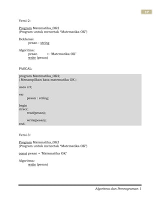 Algoritma dan Pemrograman 1
17
Versi 2:
Program Matematika_OK2
{Program untuk mencetak “Matematika OK”}
Deklarasi
pesan : string
Algoritma:
pesan „Matematika OK‟
write (pesan)
PASCAL:
program Matematika_OK2;
{ Menampilkan kata matematika OK }
uses crt;
var
pesan : string;
begin
clrscr;
read(pesan);
write(pesan);
end.
Versi 3:
Program Matematika_OK3
{Program untuk mencetak “Matematika OK”}
const pesan = „Matematika OK‟
Algoritma:
write (pesan)
 