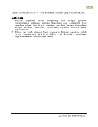Algoritma dan Pemrograman 1
22
Dari hasil output contoh 4.4. coba dibuatkan tampilan yang lebih sederhana.
Latihan
1) Tuliskan algoritma untuk menghitung luas bangun geometri
(bujursangkar, lingkaran, segitiga, trapesium, dan sebagainya). Data
masukan dibaca dari piranti masukan dan luas bangun ditampilkan
sebagai keluaran. Kemudian, translasikan algoritma tersebut dalam
bahasa Pascal.
2) Dibaca tiga buah bilangan bulat dan . Tuliskan algoritma untuk
mempertukarkan tripel menjadi . Kemudian, translasikan
algoritma tersebut dalam bahasa Pascal.
 