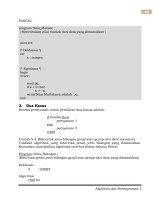 Algoritma dan Pemrograman 1
25
PASCAL:
program Nilai_Mutlak;
{ Menentukan nilai mutlak dari data yang dimasukkan }
uses crt;
(* Deklarasi *)
var
x : integer;
(* Algoritma *)
begin
clrscr;
read (x);
if x < 0 then
x := -x;
write('Nilai Mutlaknya adalah ',x);
end.
2. Dua Kasus
Bentuk pernyataan untuk pemilihan dua kasus adalah:
if kondisi then
pernyataan 1
else
pernyataan 2
endif
Contoh 5.3. (Mencetak jenis bilangan ganjil atau genap dari data masukan)
Tuliskan algoritma yang mencetak pesan jenis bilangan yang dimasukkan.
Kemudian translasikan algoritma tersebut dalam bahasa Pascal.
Program Jenis_Bilangan1
{Mencetak pesan jenis bilangan ganjil atau genap dari data yang dimasukkan}
Deklarasi
x : integer
Algoritma:
read (x)
 