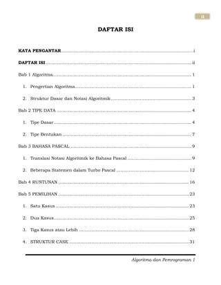 Algoritma dan Pemrograman 1
ii
DAFTAR ISI
KATA PENGANTAR............................................................................................... i
DAFTAR ISI ......................................................................................................... ii
Bab 1 Algoritma.................................................................................................... 1
1. Pengertian Algoritma.................................................................................... 1
2. Struktur Dasar dan Notasi Algoritmik.......................................................... 3
Bab 2 TIPE DATA ................................................................................................. 4
1. Tipe Dasar ................................................................................................... 4
2. Tipe Bentukan ............................................................................................. 7
Bab 3 BAHASA PASCAL........................................................................................ 9
1. Translasi Notasi Algoritmik ke Bahasa Pascal .............................................. 9
2. Beberapa Statemen dalam Turbo Pascal .................................................... 12
Bab 4 RUNTUNAN .............................................................................................. 16
Bab 5 PEMILIHAN .............................................................................................. 23
1. Satu Kasus ................................................................................................ 23
2. Dua Kasus................................................................................................. 25
3. Tiga Kasus atau Lebih ............................................................................... 28
4. STRUKTUR CASE ...................................................................................... 31
 