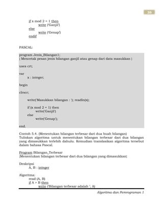 Algoritma dan Pemrograman 1
26
if x mod 2 = 1 then
write („Ganjil‟)
else
write („Genap‟)
endif
PASCAL:
program Jenis_Bilangan1;
{ Mencetak pesan jenis bilangan ganjil atau genap dari data masukkan }
uses crt;
var
x : integer;
begin
clrscr;
write('Masukkan bilangan : '); readln(x);
if (x mod 2 = 1) then
write('Ganjil')
else
write('Genap');
end.
Contoh 5.4. (Menentukan bilangan terbesar dari dua buah bilangan)
Tuliskan algoritma untuk menentukan bilangan terbesar dari dua bilangan
yang dimasukkan terlebih dahulu. Kemudian translasikan algoritma tersebut
dalam bahasa Pascal.
Program Bilangan_Terbesar
{Menentukan bilangan terbesar dari dua bilangan yang dimasukkan}
Deskripsi
A, B : integer
Algoritma:
read (A, B)
if A > B then
write („Bilangan terbesar adalah „, A)
 