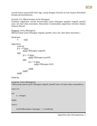Algoritma dan Pemrograman 1
29
untuk kasus yang lebih dari tiga, mirip dengan bentuk di atas hanya ditambah
berapa pernyataannya.
Contoh 5.6. (Menentukan jenis bilangan)
Tuliskan algoritma untuk menentukan jenis bilangan apakah negatif, positif,
atau nol dari data masukan. Kemudian translasikan algoritma tersebut dalam
bahasa Pascal.
Program Jenis_Bilangan2
{Menentukan jenis bilangan negatif, positif, atau nol, dari data masukan }
Deskripsi
x : real
Algoritma:
read (x)
if x < 0 then
write („Bilangan negatif‟)
else
if x > 0 then
write („Bilangan positif‟)
else
if x = 0 then
write („Bilangan Nol‟)
endif
endif
endif
PASCAL:
program Jenis_Bilangan2;
{ Mencetak pesan jenis bilangan negatif, positif atau nol dari data masukkan }
uses crt;
var
x : integer;
begin
clrscr;
write('Masukkan bilangan : '); readln(x);
 