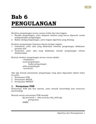 Algoritma dan Pemrograman 1
35
Struktur pengulangan secara umum terdiri dari dua bagian:
1. Kondisi pengulangan, yaitu ekspresi boolean yang harus dipenuhi untuk
melaksanakan pengulangan.
2. Badan (body) pengulangan, yaitu bagian algoritma yang diulang.
Sturktur pengulangan biasanya diserta dengan bagian:
1. Inisialisasi, yaitu aksi yang dilakukan sebelum pengulangan dilakukan
pertama kali
2. Terminasi, yaitu aksi yang dilakukan setelah pengulangan selesai
dilaksanakan
Bentuk struktur pengulangan secara umum adalah
<inisialisasi>
awal pengulangan
badan pengulangan
akhir pengulangan
<terminasi>
Ada tiga bentuk pernyataan pengulangan yang akan digunakan dalam buku
ini yaitu:
1. Pernyataan FOR
2. Pernyataan WHILE
3. Pernyataan REPEAT
1. Pernyataan FOR
Pernyataan FOR ada dua macam, yaitu menaik (ascending) atau menurun
(descending)
Bentuk umum pernyataan FOR menaik:
for pencacah nilai_awal to nilai_akhir do
pernyataan
endfor
Bab 6
PENGULANGAN
 