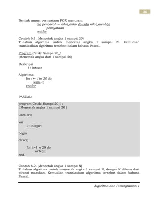 Algoritma dan Pemrograman 1
36
Bentuk umum pernyataan FOR menurun:
for pencacah nilai_akhir downto nilai_awal do
pernyataan
endfor
Contoh 6.1. (Mencetak angka 1 sampai 20)
Tuliskan algoritma untuk mencetak angka 1 sampai 20. Kemudian
translasikan algoritma tersebut dalam bahasa Pascal.
Program Cetak1Sampai20_1
{Mencetak angka dari 1 sampai 20}
Deskripsi
i : integer
Algoritma:
for i 1 to 20 do
write (i)
endfor
PASCAL:
program Cetak1Sampai20_1;
{ Mencetak angka 1 sampai 20 }
uses crt;
var
i : integer;
begin
clrscr;
for i:=1 to 20 do
write(i);
end.
Contoh 6.2. (Mencetak angka 1 sampai N)
Tuliskan algoritma untuk mencetak angka 1 sampai N, dengan N dibaca dari
piranti masukan. Kemudian translasikan algoritma tersebut dalam bahasa
Pascal.
 