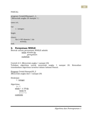 Algoritma dan Pemrograman 1
39
PASCAL:
program Cetak20Sampai1_1;
{ Mencetak angka 20 sampai 1 }
uses crt;
var
i : integer;
begin
clrscr;
for i:=20 downto 1 do
write(i);
end.
2. Pernyataan WHILE
Bentuk umum pernyataan WHILE adalah
while kondisi do
pernyataan
endwhile
Contoh 6.5. (Mencetak angka 1 sampai 20)
Tuliskan algoritma untuk mencetak angka 1 sampai 20. Kemudian
translasikan algoritma tersebut dalam bahasa Pascal.
Program Cetak1Sampai20_2
{Mencetak angka dari 1 sampai 20}
Deskripsi
i : integer
Algoritma:
i 1
while i 20 do
write (i)
i i + 1
endwhile
 