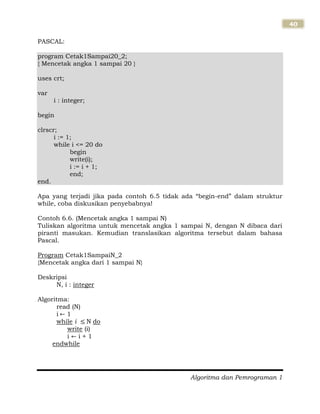 Algoritma dan Pemrograman 1
40
PASCAL:
program Cetak1Sampai20_2;
{ Mencetak angka 1 sampai 20 }
uses crt;
var
i : integer;
begin
clrscr;
i := 1;
while i <= 20 do
begin
write(i);
i := i + 1;
end;
end.
Apa yang terjadi jika pada contoh 6.5 tidak ada “begin-end” dalam struktur
while, coba diskusikan penyebabnya!
Contoh 6.6. (Mencetak angka 1 sampai N)
Tuliskan algoritma untuk mencetak angka 1 sampai N, dengan N dibaca dari
piranti masukan. Kemudian translasikan algoritma tersebut dalam bahasa
Pascal.
Program Cetak1SampaiN_2
{Mencetak angka dari 1 sampai N}
Deskripsi
N, i : integer
Algoritma:
read (N)
i 1
while i N do
write (i)
i i + 1
endwhile
 