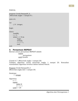 Algoritma dan Pemrograman 1
41
PASCAL:
program Cetak1SampaiN_2;
{ Mencetak angka 1 sampai N }
uses crt;
var
i, N : integer;
begin
clrscr;
read(N);
i := 1;
while i <= N do
begin
write(i);
i := i + 1;
end;
end.
3. Pernyataan REPEAT
Bentuk umum pernyataan REPEAT adalah
repeat
pernyataan
until kondisi
Contoh 6.7. (Mencetak angka 1 sampai 20)
Tuliskan algoritma untuk mencetak angka 1 sampai 20. Kemudian
translasikan algoritma tersebut dalam bahasa Pascal.
Program Cetak1Sampai20_3
{Mencetak angka dari 1 sampai 20}
Deskripsi
i : integer
Algoritma:
i 1
repeat
write (i)
i i + 1
until i > 20
 