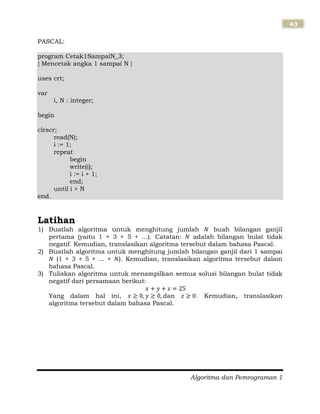 Algoritma dan Pemrograman 1
43
PASCAL:
program Cetak1SampaiN_3;
{ Mencetak angka 1 sampai N }
uses crt;
var
i, N : integer;
begin
clrscr;
read(N);
i := 1;
repeat
begin
write(i);
i := i + 1;
end;
until i > N
end.
Latihan
1) Buatlah algoritma untuk menghitung jumlah buah bilangan ganjil
pertama (yaitu 1 + 3 + 5 + ...). Catatan: adalah bilangan bulat tidak
negatif. Kemudian, translasikan algoritma tersebut dalam bahasa Pascal.
2) Buatlah algoritma untuk menghitung jumlah bilangan ganjil dari 1 sampai
(1 + 3 + 5 + ... + ). Kemudian, translasikan algoritma tersebut dalam
bahasa Pascal.
3) Tuliskan algoritma untuk menampilkan semua solusi bilangan bulat tidak
negatif dari persamaan berikut:
Yang dalam hal ini, dan . Kemudian, translasikan
algoritma tersebut dalam bahasa Pascal.
 