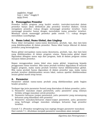 Algoritma dan Pemrograman 1
45
read(alas, tinggi)
luas (alas * tinggi)/2
write (luas)
2. Pemanggilan Prosedur
Prosedur bukan program yang berdiri sendiri, instruksi-instruksi dalam
prosedur hanya akan dieksekusi jika prosedur tersebut diakses. Untuk
mengakses prosedur cukup dengan memanggil prosedur tersebut. Cara
memanggil prosedur hanya dengan menuliskan nama prosedur tersebut.
Misalnya untuk memanggil prosedur pada contoh 7.1. cukup dengan
menuliskan LuasSegitiga.
3. Nama Lokal, Nama Global, dan Lingkup
Nama lokal merupakan nama-nama (konstanta, peubah, tipe, dan lain-lain)
yang dideklarasikan di dalam prosedur. Nama lokal hanya dikenal di dalam
prosedur yang bersangkutan.
Nama global merupakan nama-nama (konstanta, peubah, tipe, dan lain-lain)
yang dideklarasikan di dalam program utama. Nama-nama global dapat
digunakan dibagian mana saja dari program, baik di dalam program utama
maupun dalam prosedur.
Kapan menggunakan nama lokal atau nama global, tergantung kepada
penggunaan nama tersebut. Bila nama peubah tersebut digunakan di seluruh
bagian program, maka nama peubah tersebut harus dideklarasikan global.
Bila nama peubah hanya digunakan di dalam prosedur saja, maka nama
peubah tersebut dideklarasikan secara lokal, namun apabila dideklarasikan
secara global masih tetap benar.
4. Parameter
Parameter adalah nama-nama peubah yang dideklarasikan pada bagian
header prosedur.
Terdapat tiga jenis parameter formal yang disertakan di dalam prosedur, yaitu:
1) Parameter masukan (input parameter), yaitu parameter yang nilainya
berlaku sebagai masukan untuk prosedur.
2) Parameter keluaran (output parameter), yaitu parameter yang menampung
keluaran yang dihasilkan oleh prosedur.
3) Parameter masukan/keluaran (input/output parameter), yaitu parameter
yang berfungsi sebagai masukan sekaligus keluaran bagi prosedur
tersebut.
Contoh 7.2. (Prosedur menghitung luas segitiga dengan parameter masukan)
Dari contoh 7.1. dituliskan menjadi parameter masukkan akan menjadi
 