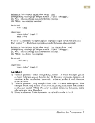 Algoritma dan Pemrograman 1
46
Procedure LuasSegitiga (input alas, tinggi : real)
{ menghitung luas segitiga dengan rumus L = (alas x tinggi)/2 }
{ K. Awal : alas dan tinggi sudah terdefinisi nilainya }
{ K. Akhir : luas segitiga tercetak }
Deklarasi
luas : real
Algoritma:
luas (alas * tinggi)/2
write (luas)
Contoh 7.3. (Prosedur menghitung luas segitiga dengan parameter keluaran)
Dari contoh 7.1. dituliskan menjadi parameter keluaran akan menjadi
Procedure LuasSegitiga (input alas, tinggi : real, output luas : real)
{ menghitung luas segitiga dengan rumus L = (alas x tinggi)/2 }
{ K. Awal : alas dan tinggi sudah terdefinisi nilainya }
{ K. Akhir : luas berisi luas segitiga }
Deklarasi
{ tidak ada }
Algoritma:
luas (alas * tinggi)/2
Latihan
1) Tulislah prosedur untuk menghitung jumlah buah bilangan genap
pertama (bilangan genap dimulai dari 0). Prosedur menerima (parameter)
masukan dan memberikan (parameter) keluaran jumlah buah bilangan
genap pertama.
2) Tulislah prosedur yang menghasilkan nilai rata-rata sekumpulan data
bilangan bulat yang dibaca secara berulang-ulang dari papan ketik (akhir
pembacaan adalah 9999). Prosedur memiliki parameter keluaran, yaitu
nilai rata-rata yang dihasikan.
3) Ulangi soal nomor 2 tetapi prosedur menghasilkan nilai terkecil.
 