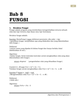 Algoritma dan Pemrograman 1
47
1. Struktur Fungsi
Fungsi adalah program yang memberikan/mengembalikan (return) sebuah
nilai dari tipe tertentu (tipe dasar atau tipe bentukan).
Struktur fungsi adalah:
function NamaFungsi ( input deklarasi parameter, jika ada) tipe
{ spesifikasi fungsi, menjelaskan apa yang dilakukan dan yang dikembalikan
oleh fungsi. }
Deklarasi
{ semua nama yang dipakai di dalam fungsi dan hanya berlaku lokal
didefinisikan di sini }
Algoritma:
{ badan fungsi, berisi instruksi-instruksi untuk menghasilkan nilai yang akan
dikembalikan oleh fungsi }
return ekspresi { pengembalian nilai yang dihasilkan fungsi }
Contoh 8.1. (Fungsi )
Tuliskan fungsi untuk menghasilkan nilai
function F (input x : real) real
{ Mengembalikan nilai }
Deklarasi
{ tidak ada }
Algoritma:
return 2*x*x + 3*x - 5
Bab 8
FUNGSI
 