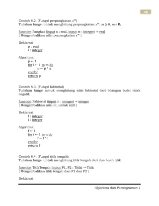 Algoritma dan Pemrograman 1
48
Contoh 8.2. (Fungsi perpangkatan )
Tuliskan fungsi untuk menghitung perpangkatan , .
function Pangkat (input x : real, input : integer) real
{ Mengembalikan nilai perpangkatan }
Deklarasi
p : real
i : integer
Algoritma:
p 1
for i 1 to m do
p p * x
endfor
return p
Contoh 8.3. (Fungsi faktorial)
Tuliskan fungsi untuk menghitung nilai faktorial dari bilangan bulat tidak
negatif.
function Faktorial (input n : integer) integer
{ Mengembalikan nilai n!, untuk n 0 }
Deklarasi
f : integer
i : integer
Algoritma:
f 1
for i 1 to n do
f f * i
endfor
return f
Contoh 8.4. (Fungsi titik tengah)
Tuliskan fungsi untuk menghitung titik tengah dari dua buah titik.
function TitikTengah (input P1, P2 : Titik) Titik
{ Mengembalikan titik tengah dari P1 dan P2 }
Deklarasi
 