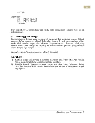Algoritma dan Pemrograman 1
49
Pt : Titik
Algoritma:
Pt.x (P1.x + P2.x)/2
Pt.y (P1.y + P2.y)/2
return Pt
Dari contoh 8.4., perhatikan tipe Titik, coba diskusikan dimana tipe ini di
deklarasikan.
2. Pemanggilan Fungsi
Fungsi diakses dengan cara memanggil namanya dari program utama, diikuti
dengan daftar parameter aktual (bila ada). Karena fungsi menghasilkan nilai,
maka nilai tersebut dapat diperlakukan dengan dua cara. Pertama, nilai yang
dikembalikan oleh fungsi ditampung di dalam sebuah peubah yang bertipe
sama dengan tipe fungsi.
Peubah NamaFungsi (parameter aktual, jika ada);
Latihan
1) Buatlah fungsi jarak yang menerima masukan dua buah titik dan
dan menghitung jarak kedua titik tersebut.
2) Buatlah fungsi phytagoras yang menerima tiga buah bilangan bulat
dan menentukan apakah ketiga bilangan tersebut merupakan tripel
phytagoras.
 