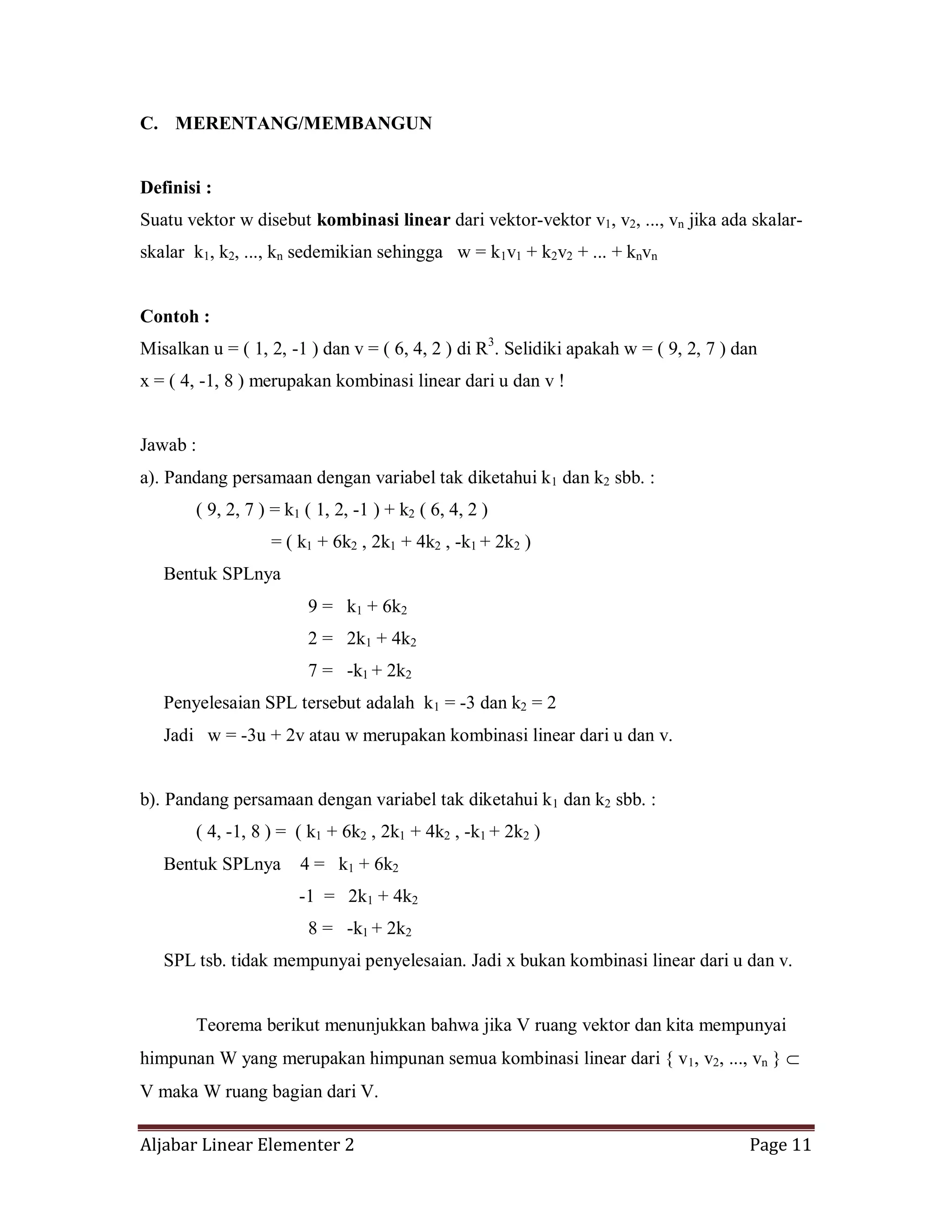 Aljabar Linear Elementer 2 Page 11
C. MERENTANG/MEMBANGUN
Definisi :
Suatu vektor w disebut kombinasi linear dari vektor-vektor v1, v2, ..., vn jika ada skalar-
skalar k1, k2, ..., kn sedemikian sehingga w = k1v1 + k2v2 + ... + knvn
Contoh :
Misalkan u = ( 1, 2, -1 ) dan v = ( 6, 4, 2 ) di R3
. Selidiki apakah w = ( 9, 2, 7 ) dan
x = ( 4, -1, 8 ) merupakan kombinasi linear dari u dan v !
Jawab :
a). Pandang persamaan dengan variabel tak diketahui k1 dan k2 sbb. :
( 9, 2, 7 ) = k1 ( 1, 2, -1 ) + k2 ( 6, 4, 2 )
= ( k1 + 6k2 , 2k1 + 4k2 , -k1 + 2k2 )
Bentuk SPLnya
9 = k1 + 6k2
2 = 2k1 + 4k2
7 = -k1 + 2k2
Penyelesaian SPL tersebut adalah k1 = -3 dan k2 = 2
Jadi w = -3u + 2v atau w merupakan kombinasi linear dari u dan v.
b). Pandang persamaan dengan variabel tak diketahui k1 dan k2 sbb. :
( 4, -1, 8 ) = ( k1 + 6k2 , 2k1 + 4k2 , -k1 + 2k2 )
Bentuk SPLnya 4 = k1 + 6k2
-1 = 2k1 + 4k2
8 = -k1 + 2k2
SPL tsb. tidak mempunyai penyelesaian. Jadi x bukan kombinasi linear dari u dan v.
Teorema berikut menunjukkan bahwa jika V ruang vektor dan kita mempunyai
himpunan W yang merupakan himpunan semua kombinasi linear dari { v1, v2, ..., vn }
V maka W ruang bagian dari V.
 