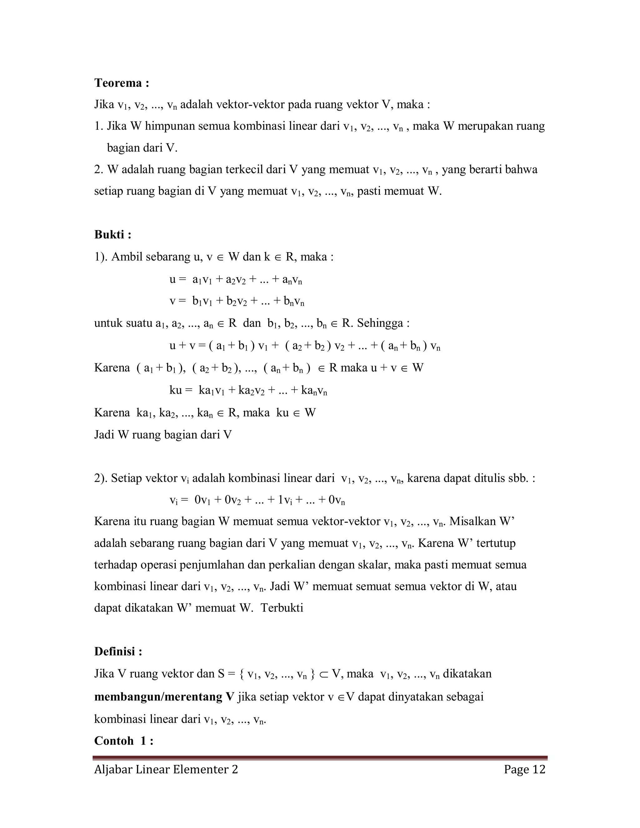 Aljabar Linear Elementer 2 Page 12
Teorema :
Jika v1, v2, ..., vn adalah vektor-vektor pada ruang vektor V, maka :
1. Jika W himpunan semua kombinasi linear dari v1, v2, ..., vn , maka W merupakan ruang
bagian dari V.
2. W adalah ruang bagian terkecil dari V yang memuat v1, v2, ..., vn , yang berarti bahwa
setiap ruang bagian di V yang memuat v1, v2, ..., vn, pasti memuat W.
Bukti :
1). Ambil sebarang u, v W dan k R, maka :
u = a1v1 + a2v2 + ... + anvn
v = b1v1 + b2v2 + ... + bnvn
untuk suatu a1, a2, ..., an R dan b1, b2, ..., bn R. Sehingga :
u + v = ( a1 + b1 ) v1 + ( a2 + b2 ) v2 + ... + ( an + bn ) vn
Karena ( a1 + b1 ), ( a2 + b2 ), ..., ( an + bn ) R maka u + v W
ku = ka1v1 + ka2v2 + ... + kanvn
Karena ka1, ka2, ..., kan R, maka ku W
Jadi W ruang bagian dari V
2). Setiap vektor vi adalah kombinasi linear dari v1, v2, ..., vn, karena dapat ditulis sbb. :
vi = 0v1 + 0v2 + ... + 1vi + ... + 0vn
Karena itu ruang bagian W memuat semua vektor-vektor v1, v2, ..., vn. Misalkan W’
adalah sebarang ruang bagian dari V yang memuat v1, v2, ..., vn. Karena W’ tertutup
terhadap operasi penjumlahan dan perkalian dengan skalar, maka pasti memuat semua
kombinasi linear dari v1, v2, ..., vn. Jadi W’ memuat semuat semua vektor di W, atau
dapat dikatakan W’ memuat W. Terbukti
Definisi :
Jika V ruang vektor dan S = { v1, v2, ..., vn } V, maka v1, v2, ..., vn dikatakan
membangun/merentang V jika setiap vektor v V dapat dinyatakan sebagai
kombinasi linear dari v1, v2, ..., vn.
Contoh 1 :
 