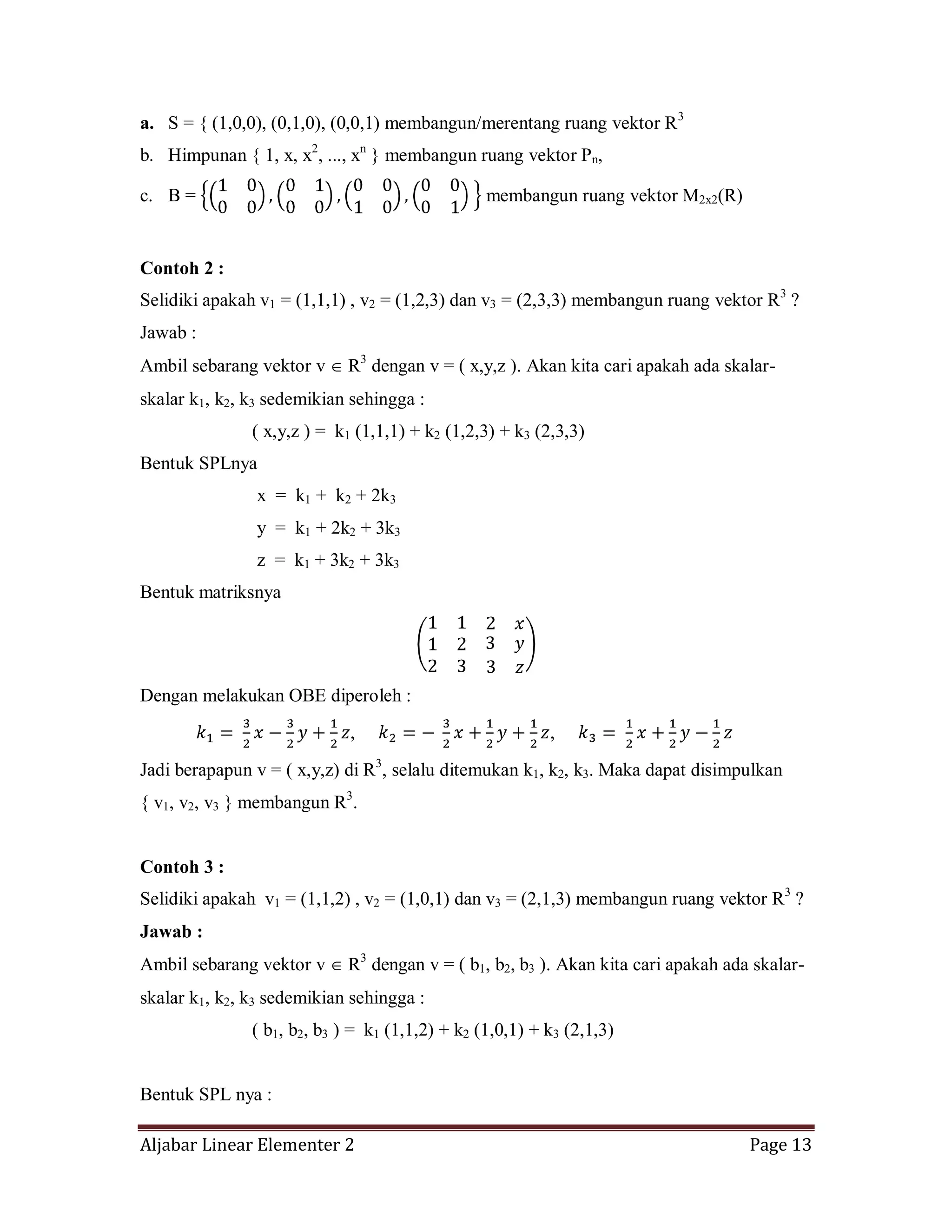 Aljabar Linear Elementer 2 Page 13
a. S = { (1,0,0), (0,1,0), (0,0,1) membangun/merentang ruang vektor R3
b. Himpunan { 1, x, x2
, ..., xn
} membangun ruang vektor Pn,
c. B = membangun ruang vektor M2x2(R)
Contoh 2 :
Selidiki apakah v1 = (1,1,1) , v2 = (1,2,3) dan v3 = (2,3,3) membangun ruang vektor R3
?
Jawab :
Ambil sebarang vektor v R3
dengan v = ( x,y,z ). Akan kita cari apakah ada skalar-
skalar k1, k2, k3 sedemikian sehingga :
( x,y,z ) = k1 (1,1,1) + k2 (1,2,3) + k3 (2,3,3)
Bentuk SPLnya
x = k1 + k2 + 2k3
y = k1 + 2k2 + 3k3
z = k1 + 3k2 + 3k3
Bentuk matriksnya
Dengan melakukan OBE diperoleh :
, ,
Jadi berapapun v = ( x,y,z) di R3
, selalu ditemukan k1, k2, k3. Maka dapat disimpulkan
{ v1, v2, v3 } membangun R3
.
Contoh 3 :
Selidiki apakah v1 = (1,1,2) , v2 = (1,0,1) dan v3 = (2,1,3) membangun ruang vektor R3
?
Jawab :
Ambil sebarang vektor v R3
dengan v = ( b1, b2, b3 ). Akan kita cari apakah ada skalar-
skalar k1, k2, k3 sedemikian sehingga :
( b1, b2, b3 ) = k1 (1,1,2) + k2 (1,0,1) + k3 (2,1,3)
Bentuk SPL nya :
 
