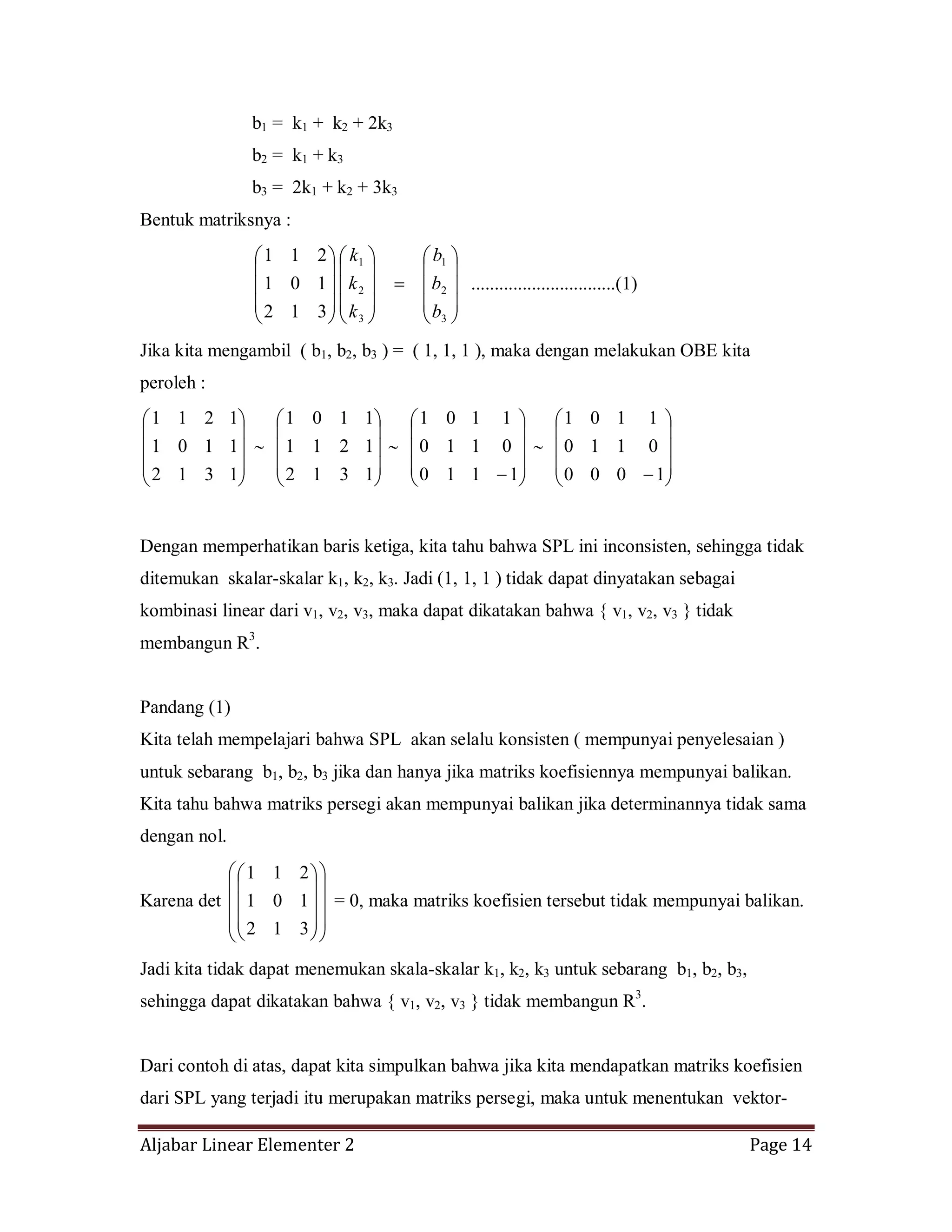 Aljabar Linear Elementer 2 Page 14
b1 = k1 + k2 + 2k3
b2 = k1 + k3
b3 = 2k1 + k2 + 3k3
Bentuk matriksnya :
3
2
1
3
2
1
312
101
211
b
b
b
k
k
k
...............................(1)
Jika kita mengambil ( b1, b2, b3 ) = ( 1, 1, 1 ), maka dengan melakukan OBE kita
peroleh :
1312
1101
1211
1312
1211
1101
1110
0110
1101
1000
0110
1101
Dengan memperhatikan baris ketiga, kita tahu bahwa SPL ini inconsisten, sehingga tidak
ditemukan skalar-skalar k1, k2, k3. Jadi (1, 1, 1 ) tidak dapat dinyatakan sebagai
kombinasi linear dari v1, v2, v3, maka dapat dikatakan bahwa { v1, v2, v3 } tidak
membangun R3
.
Pandang (1)
Kita telah mempelajari bahwa SPL akan selalu konsisten ( mempunyai penyelesaian )
untuk sebarang b1, b2, b3 jika dan hanya jika matriks koefisiennya mempunyai balikan.
Kita tahu bahwa matriks persegi akan mempunyai balikan jika determinannya tidak sama
dengan nol.
Karena det
312
101
211
= 0, maka matriks koefisien tersebut tidak mempunyai balikan.
Jadi kita tidak dapat menemukan skala-skalar k1, k2, k3 untuk sebarang b1, b2, b3,
sehingga dapat dikatakan bahwa { v1, v2, v3 } tidak membangun R3
.
Dari contoh di atas, dapat kita simpulkan bahwa jika kita mendapatkan matriks koefisien
dari SPL yang terjadi itu merupakan matriks persegi, maka untuk menentukan vektor-
 