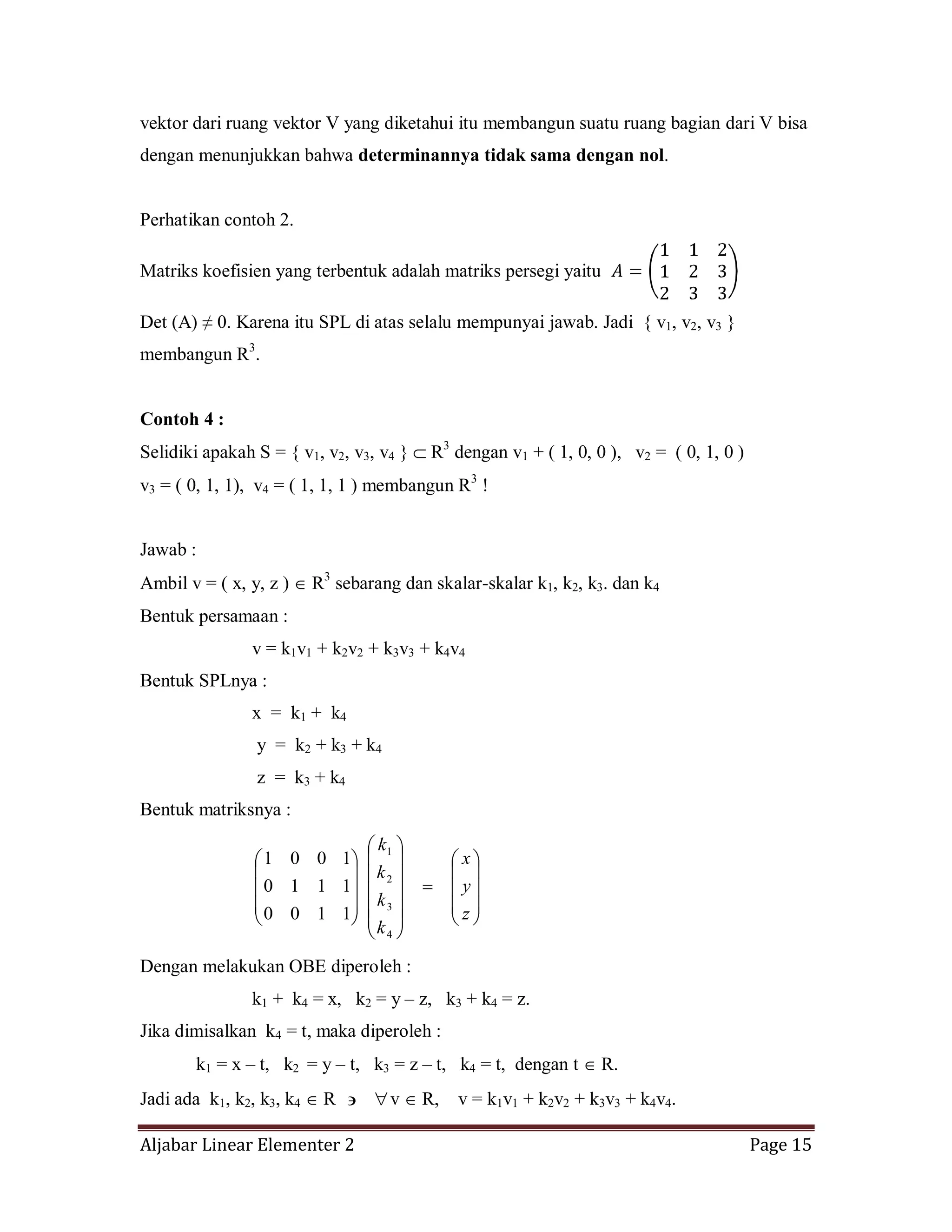 Aljabar Linear Elementer 2 Page 15
vektor dari ruang vektor V yang diketahui itu membangun suatu ruang bagian dari V bisa
dengan menunjukkan bahwa determinannya tidak sama dengan nol.
Perhatikan contoh 2.
Matriks koefisien yang terbentuk adalah matriks persegi yaitu
Det (A) ≠ 0. Karena itu SPL di atas selalu mempunyai jawab. Jadi { v1, v2, v3 }
membangun R3
.
Contoh 4 :
Selidiki apakah S = { v1, v2, v3, v4 } R3
dengan v1 + ( 1, 0, 0 ), v2 = ( 0, 1, 0 )
v3 = ( 0, 1, 1), v4 = ( 1, 1, 1 ) membangun R3
!
Jawab :
Ambil v = ( x, y, z ) R3
sebarang dan skalar-skalar k1, k2, k3. dan k4
Bentuk persamaan :
v = k1v1 + k2v2 + k3v3 + k4v4
Bentuk SPLnya :
x = k1 + k4
y = k2 + k3 + k4
z = k3 + k4
Bentuk matriksnya :
z
y
x
k
k
k
k
4
3
2
1
1100
1110
1001
Dengan melakukan OBE diperoleh :
k1 + k4 = x, k2 = y – z, k3 + k4 = z.
Jika dimisalkan k4 = t, maka diperoleh :
k1 = x – t, k2 = y – t, k3 = z – t, k4 = t, dengan t R.
Jadi ada k1, k2, k3, k4 R v R, v = k1v1 + k2v2 + k3v3 + k4v4.
 