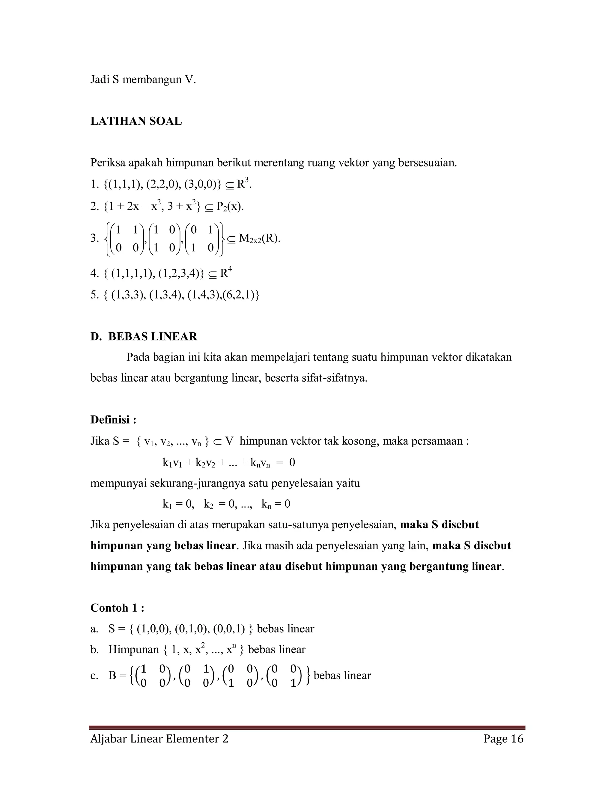 Aljabar Linear Elementer 2 Page 16
Jadi S membangun V.
LATIHAN SOAL
Periksa apakah himpunan berikut merentang ruang vektor yang bersesuaian.
1. {(1,1,1), (2,2,0), (3,0,0)} R3
.
2. {1 + 2x – x2
, 3 + x2
} P2(x).
3.
01
10
,
01
01
,
00
11
M2x2(R).
4. { (1,1,1,1), (1,2,3,4)} R4
5. { (1,3,3), (1,3,4), (1,4,3),(6,2,1)}
D. BEBAS LINEAR
Pada bagian ini kita akan mempelajari tentang suatu himpunan vektor dikatakan
bebas linear atau bergantung linear, beserta sifat-sifatnya.
Definisi :
Jika S = { v1, v2, ..., vn } V himpunan vektor tak kosong, maka persamaan :
k1v1 + k2v2 + ... + knvn = 0
mempunyai sekurang-jurangnya satu penyelesaian yaitu
k1 = 0, k2 = 0, ..., kn = 0
Jika penyelesaian di atas merupakan satu-satunya penyelesaian, maka S disebut
himpunan yang bebas linear. Jika masih ada penyelesaian yang lain, maka S disebut
himpunan yang tak bebas linear atau disebut himpunan yang bergantung linear.
Contoh 1 :
a. S = { (1,0,0), (0,1,0), (0,0,1) } bebas linear
b. Himpunan { 1, x, x2
, ..., xn
} bebas linear
c. B = bebas linear
 