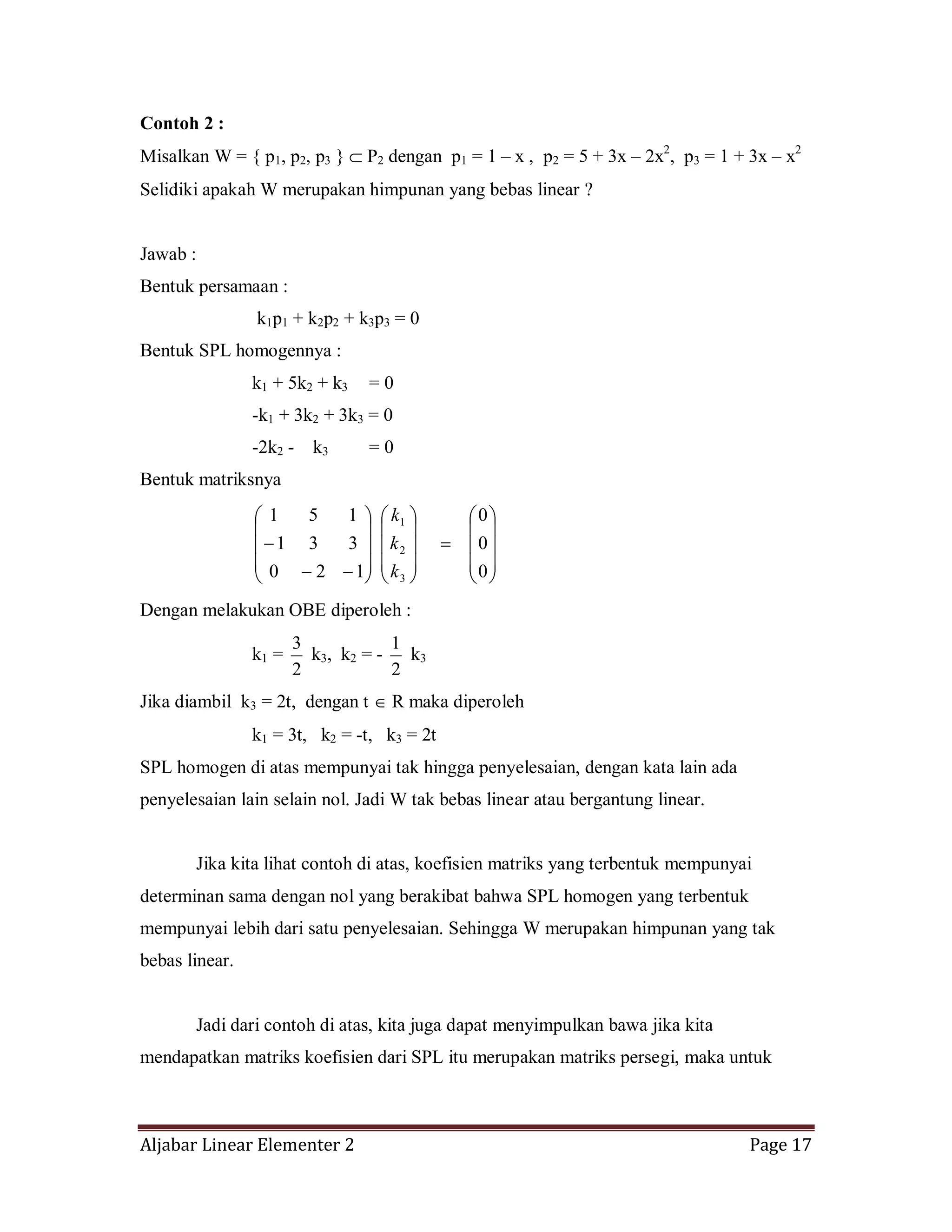 Aljabar Linear Elementer 2 Page 17
Contoh 2 :
Misalkan W = { p1, p2, p3 } P2 dengan p1 = 1 – x , p2 = 5 + 3x – 2x2
, p3 = 1 + 3x – x2
Selidiki apakah W merupakan himpunan yang bebas linear ?
Jawab :
Bentuk persamaan :
k1p1 + k2p2 + k3p3 = 0
Bentuk SPL homogennya :
k1 + 5k2 + k3 = 0
-k1 + 3k2 + 3k3 = 0
-2k2 - k3 = 0
Bentuk matriksnya
0
0
0
120
331
151
3
2
1
k
k
k
Dengan melakukan OBE diperoleh :
k1 =
2
3
k3, k2 = -
2
1
k3
Jika diambil k3 = 2t, dengan t R maka diperoleh
k1 = 3t, k2 = -t, k3 = 2t
SPL homogen di atas mempunyai tak hingga penyelesaian, dengan kata lain ada
penyelesaian lain selain nol. Jadi W tak bebas linear atau bergantung linear.
Jika kita lihat contoh di atas, koefisien matriks yang terbentuk mempunyai
determinan sama dengan nol yang berakibat bahwa SPL homogen yang terbentuk
mempunyai lebih dari satu penyelesaian. Sehingga W merupakan himpunan yang tak
bebas linear.
Jadi dari contoh di atas, kita juga dapat menyimpulkan bawa jika kita
mendapatkan matriks koefisien dari SPL itu merupakan matriks persegi, maka untuk
 