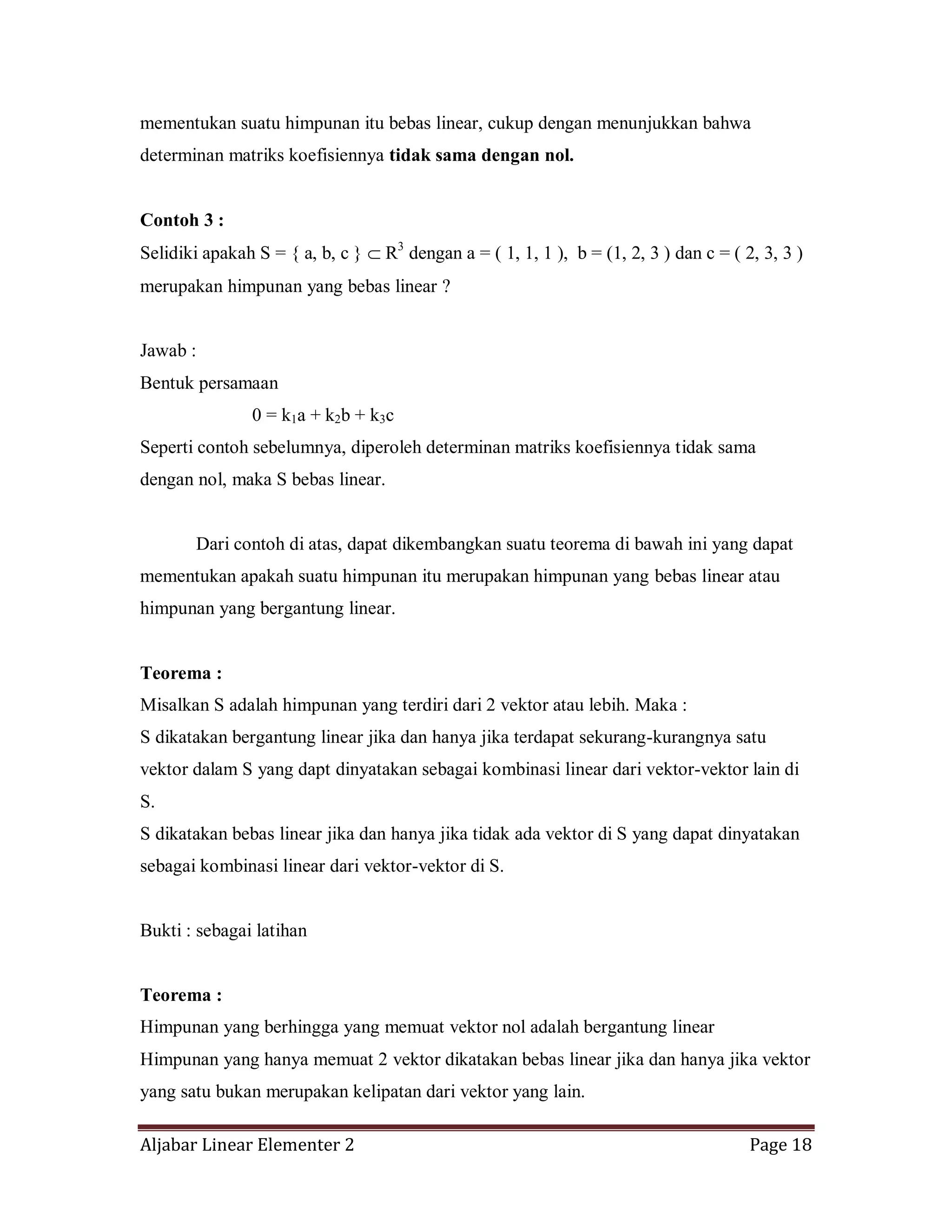 Aljabar Linear Elementer 2 Page 18
mementukan suatu himpunan itu bebas linear, cukup dengan menunjukkan bahwa
determinan matriks koefisiennya tidak sama dengan nol.
Contoh 3 :
Selidiki apakah S = { a, b, c } R3
dengan a = ( 1, 1, 1 ), b = (1, 2, 3 ) dan c = ( 2, 3, 3 )
merupakan himpunan yang bebas linear ?
Jawab :
Bentuk persamaan
0 = k1a + k2b + k3c
Seperti contoh sebelumnya, diperoleh determinan matriks koefisiennya tidak sama
dengan nol, maka S bebas linear.
Dari contoh di atas, dapat dikembangkan suatu teorema di bawah ini yang dapat
mementukan apakah suatu himpunan itu merupakan himpunan yang bebas linear atau
himpunan yang bergantung linear.
Teorema :
Misalkan S adalah himpunan yang terdiri dari 2 vektor atau lebih. Maka :
S dikatakan bergantung linear jika dan hanya jika terdapat sekurang-kurangnya satu
vektor dalam S yang dapt dinyatakan sebagai kombinasi linear dari vektor-vektor lain di
S.
S dikatakan bebas linear jika dan hanya jika tidak ada vektor di S yang dapat dinyatakan
sebagai kombinasi linear dari vektor-vektor di S.
Bukti : sebagai latihan
Teorema :
Himpunan yang berhingga yang memuat vektor nol adalah bergantung linear
Himpunan yang hanya memuat 2 vektor dikatakan bebas linear jika dan hanya jika vektor
yang satu bukan merupakan kelipatan dari vektor yang lain.
 