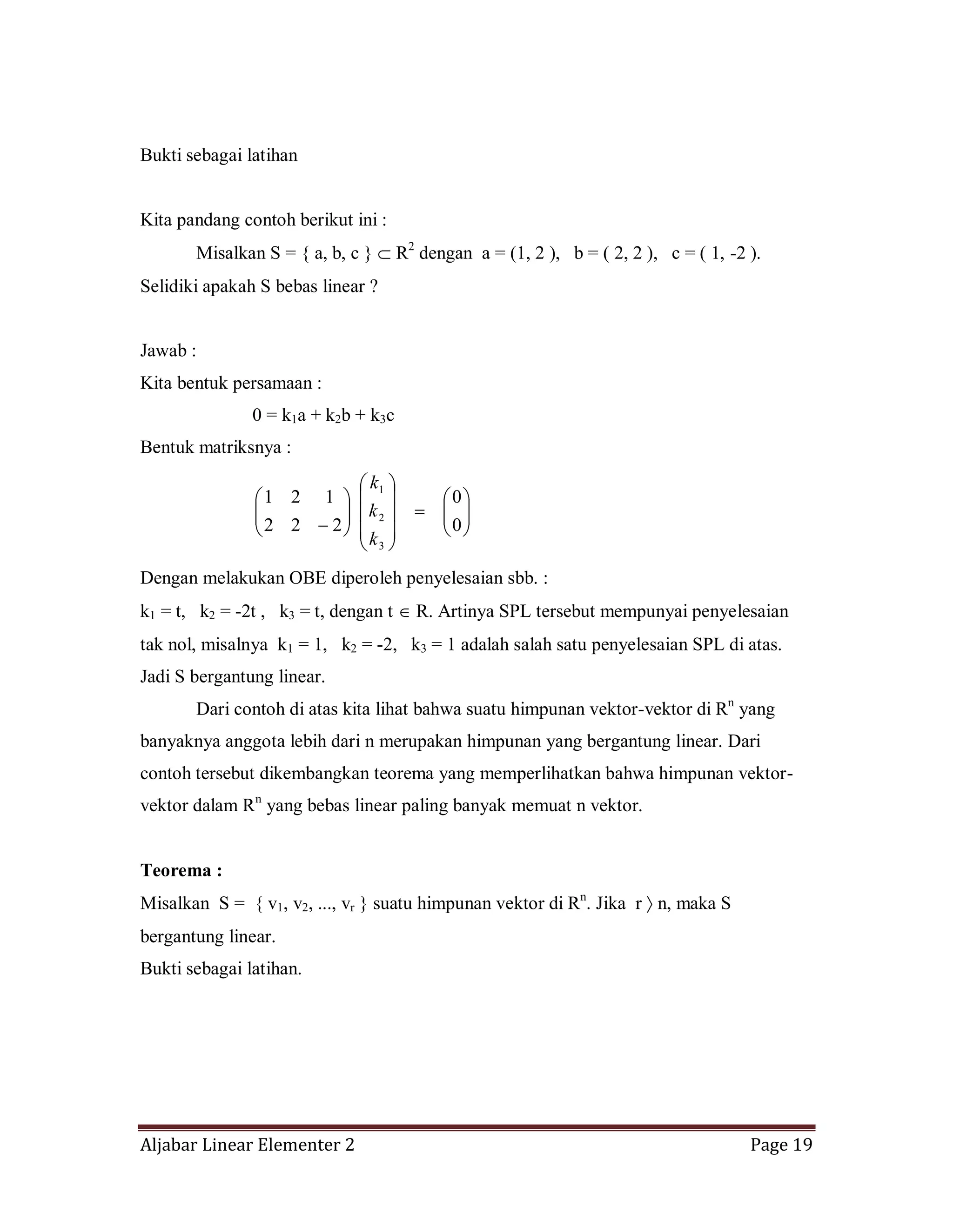 Aljabar Linear Elementer 2 Page 19
Bukti sebagai latihan
Kita pandang contoh berikut ini :
Misalkan S = { a, b, c } R2
dengan a = (1, 2 ), b = ( 2, 2 ), c = ( 1, -2 ).
Selidiki apakah S bebas linear ?
Jawab :
Kita bentuk persamaan :
0 = k1a + k2b + k3c
Bentuk matriksnya :
0
0
222
121
3
2
1
k
k
k
Dengan melakukan OBE diperoleh penyelesaian sbb. :
k1 = t, k2 = -2t , k3 = t, dengan t R. Artinya SPL tersebut mempunyai penyelesaian
tak nol, misalnya k1 = 1, k2 = -2, k3 = 1 adalah salah satu penyelesaian SPL di atas.
Jadi S bergantung linear.
Dari contoh di atas kita lihat bahwa suatu himpunan vektor-vektor di Rn
yang
banyaknya anggota lebih dari n merupakan himpunan yang bergantung linear. Dari
contoh tersebut dikembangkan teorema yang memperlihatkan bahwa himpunan vektor-
vektor dalam Rn
yang bebas linear paling banyak memuat n vektor.
Teorema :
Misalkan S = { v1, v2, ..., vr } suatu himpunan vektor di Rn
. Jika r n, maka S
bergantung linear.
Bukti sebagai latihan.
 