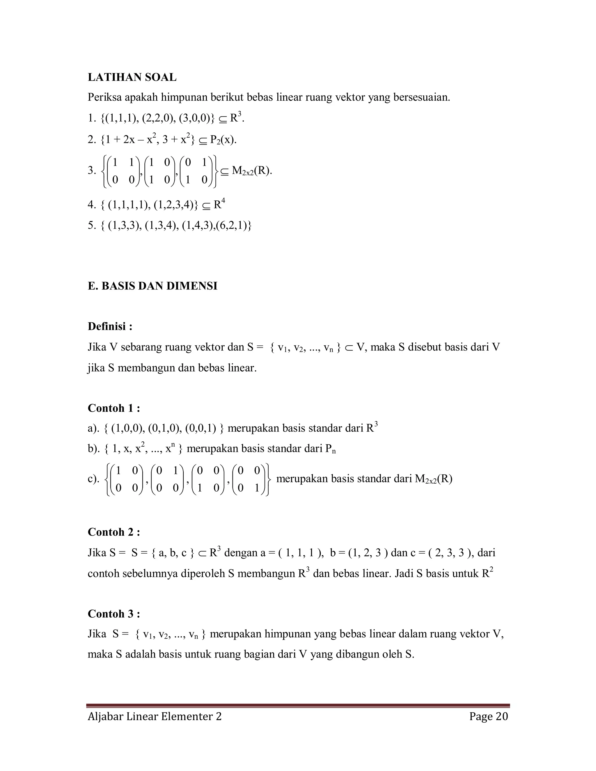 Aljabar Linear Elementer 2 Page 20
LATIHAN SOAL
Periksa apakah himpunan berikut bebas linear ruang vektor yang bersesuaian.
1. {(1,1,1), (2,2,0), (3,0,0)} R3
.
2. {1 + 2x – x2
, 3 + x2
} P2(x).
3.
01
10
,
01
01
,
00
11
M2x2(R).
4. { (1,1,1,1), (1,2,3,4)} R4
5. { (1,3,3), (1,3,4), (1,4,3),(6,2,1)}
E. BASIS DAN DIMENSI
Definisi :
Jika V sebarang ruang vektor dan S = { v1, v2, ..., vn } V, maka S disebut basis dari V
jika S membangun dan bebas linear.
Contoh 1 :
a). { (1,0,0), (0,1,0), (0,0,1) } merupakan basis standar dari R3
b). { 1, x, x2
, ..., xn
} merupakan basis standar dari Pn
c).
10
00
,
01
00
,
00
10
,
00
01
merupakan basis standar dari M2x2(R)
Contoh 2 :
Jika S = S = { a, b, c } R3
dengan a = ( 1, 1, 1 ), b = (1, 2, 3 ) dan c = ( 2, 3, 3 ), dari
contoh sebelumnya diperoleh S membangun R3
dan bebas linear. Jadi S basis untuk R2
Contoh 3 :
Jika S = { v1, v2, ..., vn } merupakan himpunan yang bebas linear dalam ruang vektor V,
maka S adalah basis untuk ruang bagian dari V yang dibangun oleh S.
 