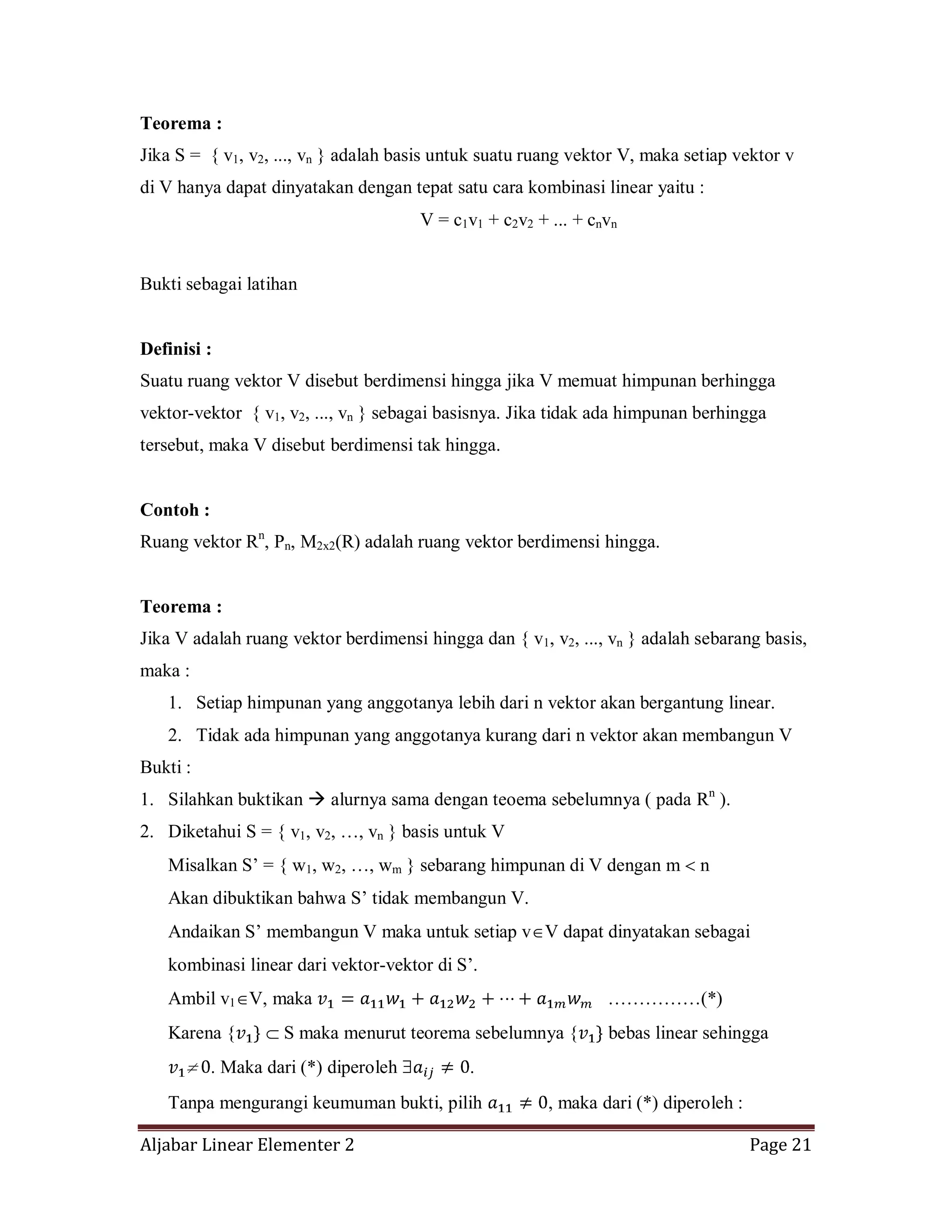 Aljabar Linear Elementer 2 Page 21
Teorema :
Jika S = { v1, v2, ..., vn } adalah basis untuk suatu ruang vektor V, maka setiap vektor v
di V hanya dapat dinyatakan dengan tepat satu cara kombinasi linear yaitu :
V = c1v1 + c2v2 + ... + cnvn
Bukti sebagai latihan
Definisi :
Suatu ruang vektor V disebut berdimensi hingga jika V memuat himpunan berhingga
vektor-vektor { v1, v2, ..., vn } sebagai basisnya. Jika tidak ada himpunan berhingga
tersebut, maka V disebut berdimensi tak hingga.
Contoh :
Ruang vektor Rn
, Pn, M2x2(R) adalah ruang vektor berdimensi hingga.
Teorema :
Jika V adalah ruang vektor berdimensi hingga dan { v1, v2, ..., vn } adalah sebarang basis,
maka :
1. Setiap himpunan yang anggotanya lebih dari n vektor akan bergantung linear.
2. Tidak ada himpunan yang anggotanya kurang dari n vektor akan membangun V
Bukti :
1. Silahkan buktikan  alurnya sama dengan teoema sebelumnya ( pada Rn
).
2. Diketahui S = { v1, v2, …, vn } basis untuk V
Misalkan S’ = { w1, w2, …, wm } sebarang himpunan di V dengan m n
Akan dibuktikan bahwa S’ tidak membangun V.
Andaikan S’ membangun V maka untuk setiap v V dapat dinyatakan sebagai
kombinasi linear dari vektor-vektor di S’.
Ambil v1 V, maka ……………(*)
Karena { S maka menurut teorema sebelumnya { bebas linear sehingga
. Maka dari (*) diperoleh .
Tanpa mengurangi keumuman bukti, pilih , maka dari (*) diperoleh :
 
