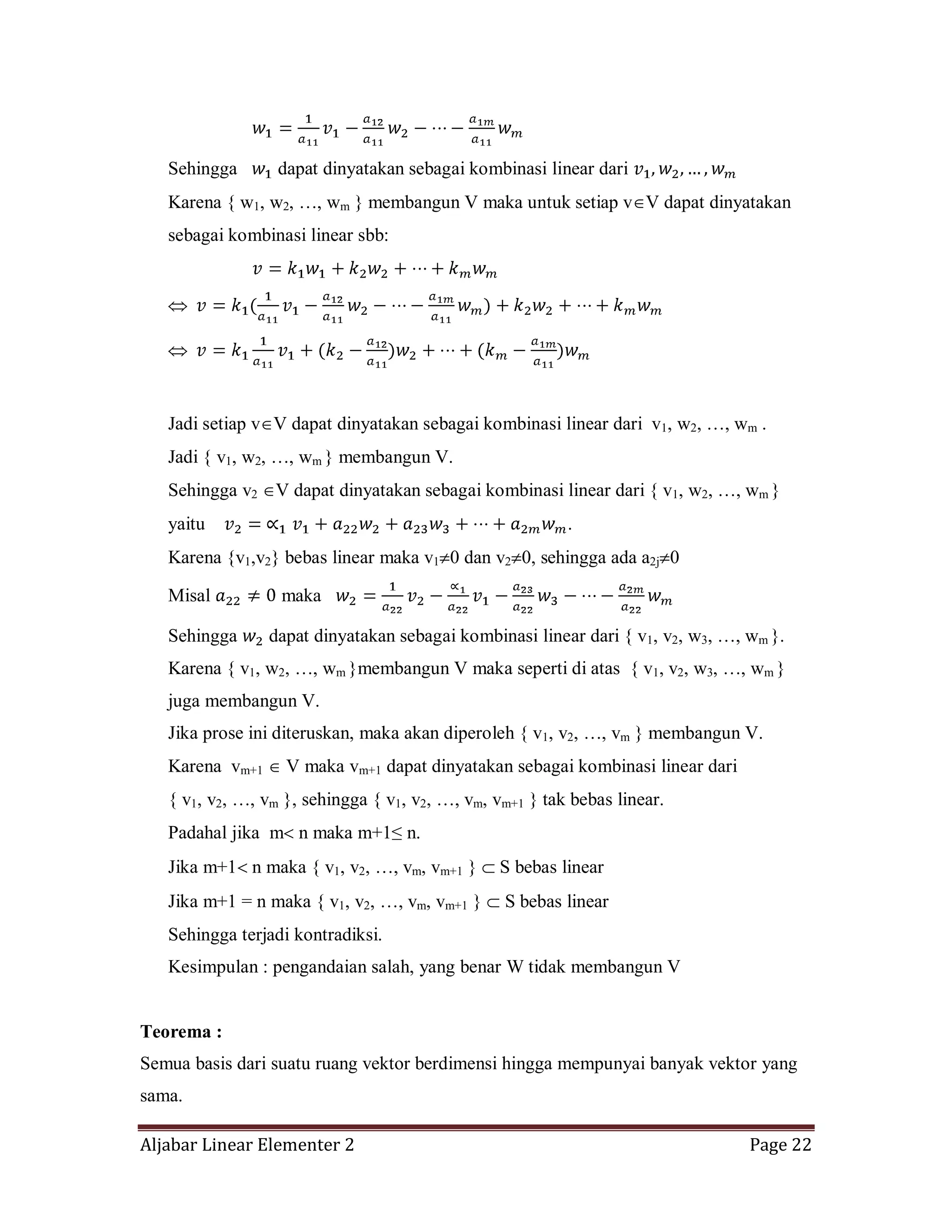 Aljabar Linear Elementer 2 Page 22
Sehingga dapat dinyatakan sebagai kombinasi linear dari
Karena { w1, w2, …, wm } membangun V maka untuk setiap v V dapat dinyatakan
sebagai kombinasi linear sbb:
Jadi setiap v V dapat dinyatakan sebagai kombinasi linear dari v1, w2, …, wm .
Jadi { v1, w2, …, wm } membangun V.
Sehingga v2 V dapat dinyatakan sebagai kombinasi linear dari { v1, w2, …, wm }
yaitu .
Karena {v1,v2} bebas linear maka v1 0 dan v2 0, sehingga ada a2j 0
Misal maka
Sehingga dapat dinyatakan sebagai kombinasi linear dari { v1, v2, w3, …, wm }.
Karena { v1, w2, …, wm }membangun V maka seperti di atas { v1, v2, w3, …, wm }
juga membangun V.
Jika prose ini diteruskan, maka akan diperoleh { v1, v2, …, vm } membangun V.
Karena vm+1 V maka vm+1 dapat dinyatakan sebagai kombinasi linear dari
{ v1, v2, …, vm }, sehingga { v1, v2, …, vm, vm+1 } tak bebas linear.
Padahal jika m n maka m+1≤ n.
Jika m+1 n maka { v1, v2, …, vm, vm+1 } S bebas linear
Jika m+1 = n maka { v1, v2, …, vm, vm+1 } S bebas linear
Sehingga terjadi kontradiksi.
Kesimpulan : pengandaian salah, yang benar W tidak membangun V
Teorema :
Semua basis dari suatu ruang vektor berdimensi hingga mempunyai banyak vektor yang
sama.
 