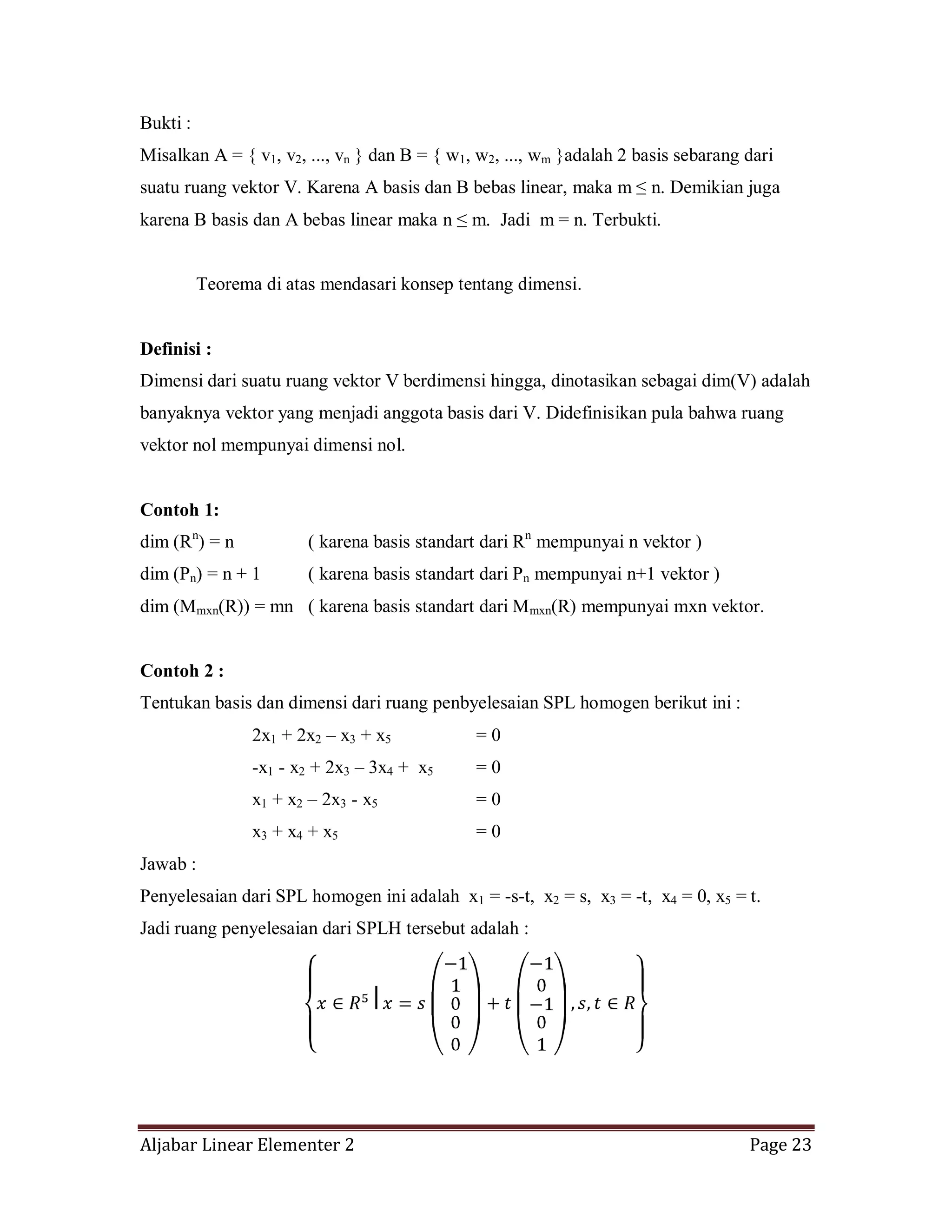 Aljabar Linear Elementer 2 Page 23
Bukti :
Misalkan A = { v1, v2, ..., vn } dan B = { w1, w2, ..., wm }adalah 2 basis sebarang dari
suatu ruang vektor V. Karena A basis dan B bebas linear, maka m ≤ n. Demikian juga
karena B basis dan A bebas linear maka n ≤ m. Jadi m = n. Terbukti.
Teorema di atas mendasari konsep tentang dimensi.
Definisi :
Dimensi dari suatu ruang vektor V berdimensi hingga, dinotasikan sebagai dim(V) adalah
banyaknya vektor yang menjadi anggota basis dari V. Didefinisikan pula bahwa ruang
vektor nol mempunyai dimensi nol.
Contoh 1:
dim (Rn
) = n ( karena basis standart dari Rn
mempunyai n vektor )
dim (Pn) = n + 1 ( karena basis standart dari Pn mempunyai n+1 vektor )
dim (Mmxn(R)) = mn ( karena basis standart dari Mmxn(R) mempunyai mxn vektor.
Contoh 2 :
Tentukan basis dan dimensi dari ruang penbyelesaian SPL homogen berikut ini :
2x1 + 2x2 – x3 + x5 = 0
-x1 - x2 + 2x3 – 3x4 + x5 = 0
x1 + x2 – 2x3 - x5 = 0
x3 + x4 + x5 = 0
Jawab :
Penyelesaian dari SPL homogen ini adalah x1 = -s-t, x2 = s, x3 = -t, x4 = 0, x5 = t.
Jadi ruang penyelesaian dari SPLH tersebut adalah :
 