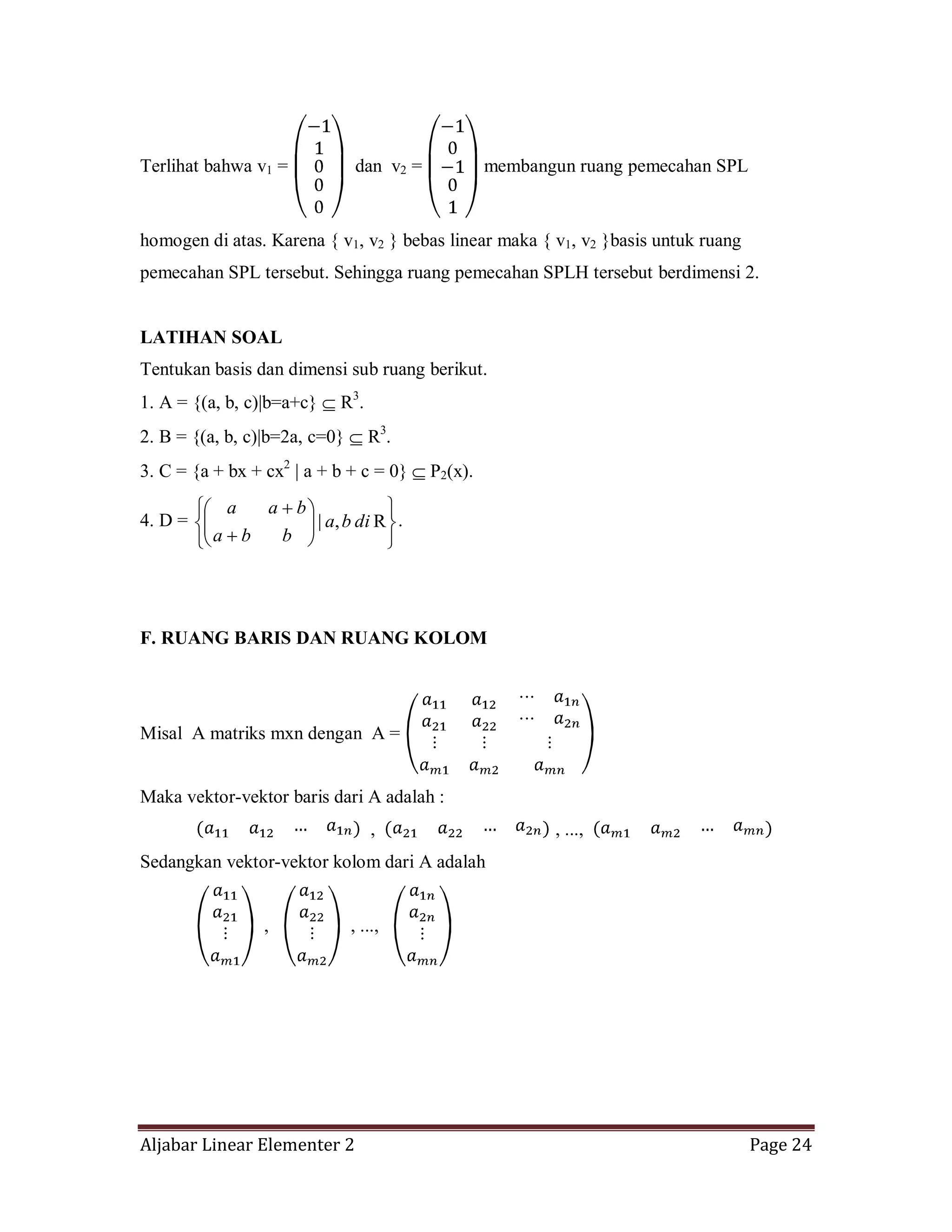 Aljabar Linear Elementer 2 Page 24
Terlihat bahwa v1 = dan v2 = membangun ruang pemecahan SPL
homogen di atas. Karena { v1, v2 } bebas linear maka { v1, v2 }basis untuk ruang
pemecahan SPL tersebut. Sehingga ruang pemecahan SPLH tersebut berdimensi 2.
LATIHAN SOAL
Tentukan basis dan dimensi sub ruang berikut.
1. A = {(a, b, c)|b=a+c} R3
.
2. B = {(a, b, c)|b=2a, c=0} R3
.
3. C = {a + bx + cx2
| a + b + c = 0} P2(x).
4. D = R,| diba
bba
baa
.
F. RUANG BARIS DAN RUANG KOLOM
Misal A matriks mxn dengan A =
Maka vektor-vektor baris dari A adalah :
, , ...,
Sedangkan vektor-vektor kolom dari A adalah
, , ...,
 