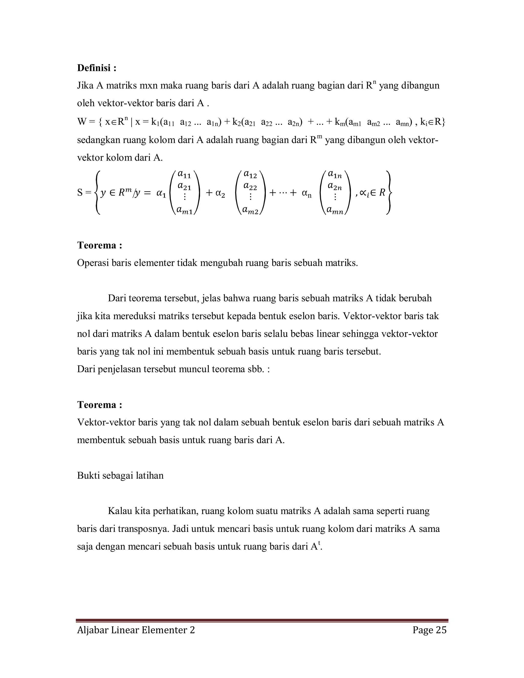 Aljabar Linear Elementer 2 Page 25
Definisi :
Jika A matriks mxn maka ruang baris dari A adalah ruang bagian dari Rn
yang dibangun
oleh vektor-vektor baris dari A .
W = { x Rn
x = k1(a11 a12 ... a1n) + k2(a21 a22 ... a2n) + ... + km(am1 am2 ... amn) , ki R}
sedangkan ruang kolom dari A adalah ruang bagian dari Rm
yang dibangun oleh vektor-
vektor kolom dari A.
S =
Teorema :
Operasi baris elementer tidak mengubah ruang baris sebuah matriks.
Dari teorema tersebut, jelas bahwa ruang baris sebuah matriks A tidak berubah
jika kita mereduksi matriks tersebut kepada bentuk eselon baris. Vektor-vektor baris tak
nol dari matriks A dalam bentuk eselon baris selalu bebas linear sehingga vektor-vektor
baris yang tak nol ini membentuk sebuah basis untuk ruang baris tersebut.
Dari penjelasan tersebut muncul teorema sbb. :
Teorema :
Vektor-vektor baris yang tak nol dalam sebuah bentuk eselon baris dari sebuah matriks A
membentuk sebuah basis untuk ruang baris dari A.
Bukti sebagai latihan
Kalau kita perhatikan, ruang kolom suatu matriks A adalah sama seperti ruang
baris dari transposnya. Jadi untuk mencari basis untuk ruang kolom dari matriks A sama
saja dengan mencari sebuah basis untuk ruang baris dari At
.
 