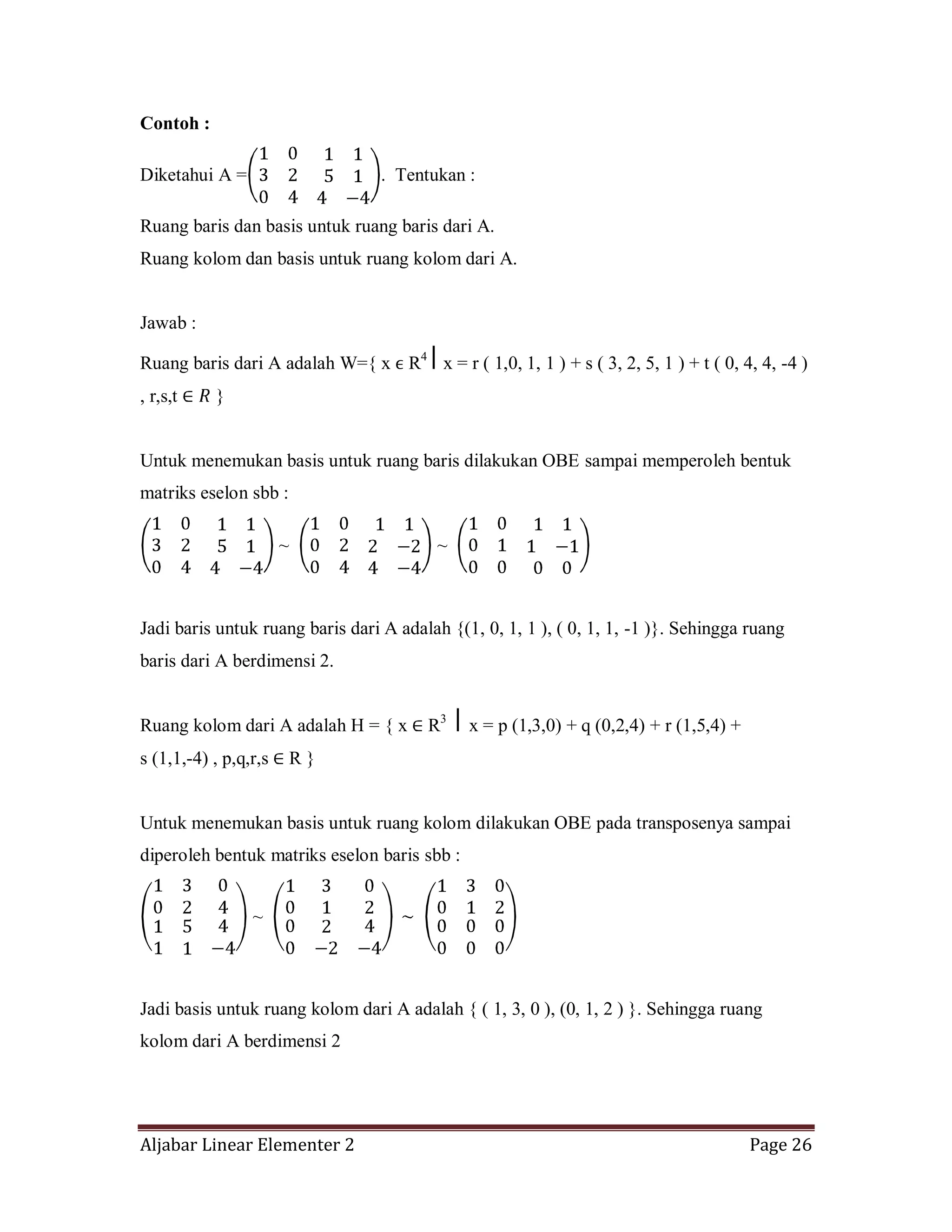 Aljabar Linear Elementer 2 Page 26
Contoh :
Diketahui A = . Tentukan :
Ruang baris dan basis untuk ruang baris dari A.
Ruang kolom dan basis untuk ruang kolom dari A.
Jawab :
Ruang baris dari A adalah W={ x ϵ R4
x = r ( 1,0, 1, 1 ) + s ( 3, 2, 5, 1 ) + t ( 0, 4, 4, -4 )
, r,s,t }
Untuk menemukan basis untuk ruang baris dilakukan OBE sampai memperoleh bentuk
matriks eselon sbb :
~ ~
Jadi baris untuk ruang baris dari A adalah {(1, 0, 1, 1 ), ( 0, 1, 1, -1 )}. Sehingga ruang
baris dari A berdimensi 2.
Ruang kolom dari A adalah H = { x R3
⎪ x = p (1,3,0) + q (0,2,4) + r (1,5,4) +
s (1,1,-4) , p,q,r,s R }
Untuk menemukan basis untuk ruang kolom dilakukan OBE pada transposenya sampai
diperoleh bentuk matriks eselon baris sbb :
~
Jadi basis untuk ruang kolom dari A adalah { ( 1, 3, 0 ), (0, 1, 2 ) }. Sehingga ruang
kolom dari A berdimensi 2
 