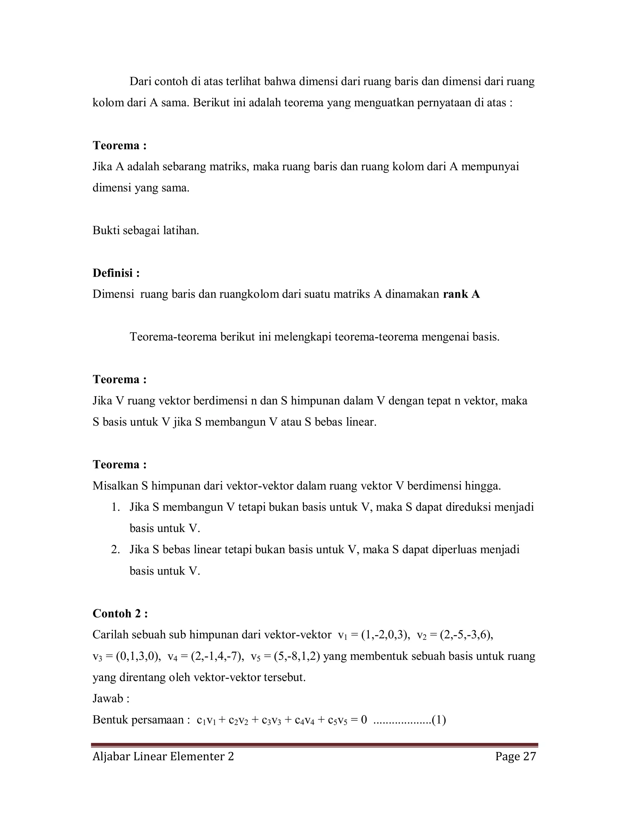 Aljabar Linear Elementer 2 Page 27
Dari contoh di atas terlihat bahwa dimensi dari ruang baris dan dimensi dari ruang
kolom dari A sama. Berikut ini adalah teorema yang menguatkan pernyataan di atas :
Teorema :
Jika A adalah sebarang matriks, maka ruang baris dan ruang kolom dari A mempunyai
dimensi yang sama.
Bukti sebagai latihan.
Definisi :
Dimensi ruang baris dan ruangkolom dari suatu matriks A dinamakan rank A
Teorema-teorema berikut ini melengkapi teorema-teorema mengenai basis.
Teorema :
Jika V ruang vektor berdimensi n dan S himpunan dalam V dengan tepat n vektor, maka
S basis untuk V jika S membangun V atau S bebas linear.
Teorema :
Misalkan S himpunan dari vektor-vektor dalam ruang vektor V berdimensi hingga.
1. Jika S membangun V tetapi bukan basis untuk V, maka S dapat direduksi menjadi
basis untuk V.
2. Jika S bebas linear tetapi bukan basis untuk V, maka S dapat diperluas menjadi
basis untuk V.
Contoh 2 :
Carilah sebuah sub himpunan dari vektor-vektor v1 = (1,-2,0,3), v2 = (2,-5,-3,6),
v3 = (0,1,3,0), v4 = (2,-1,4,-7), v5 = (5,-8,1,2) yang membentuk sebuah basis untuk ruang
yang direntang oleh vektor-vektor tersebut.
Jawab :
Bentuk persamaan : c1v1 + c2v2 + c3v3 + c4v4 + c5v5 = 0 ...................(1)
 