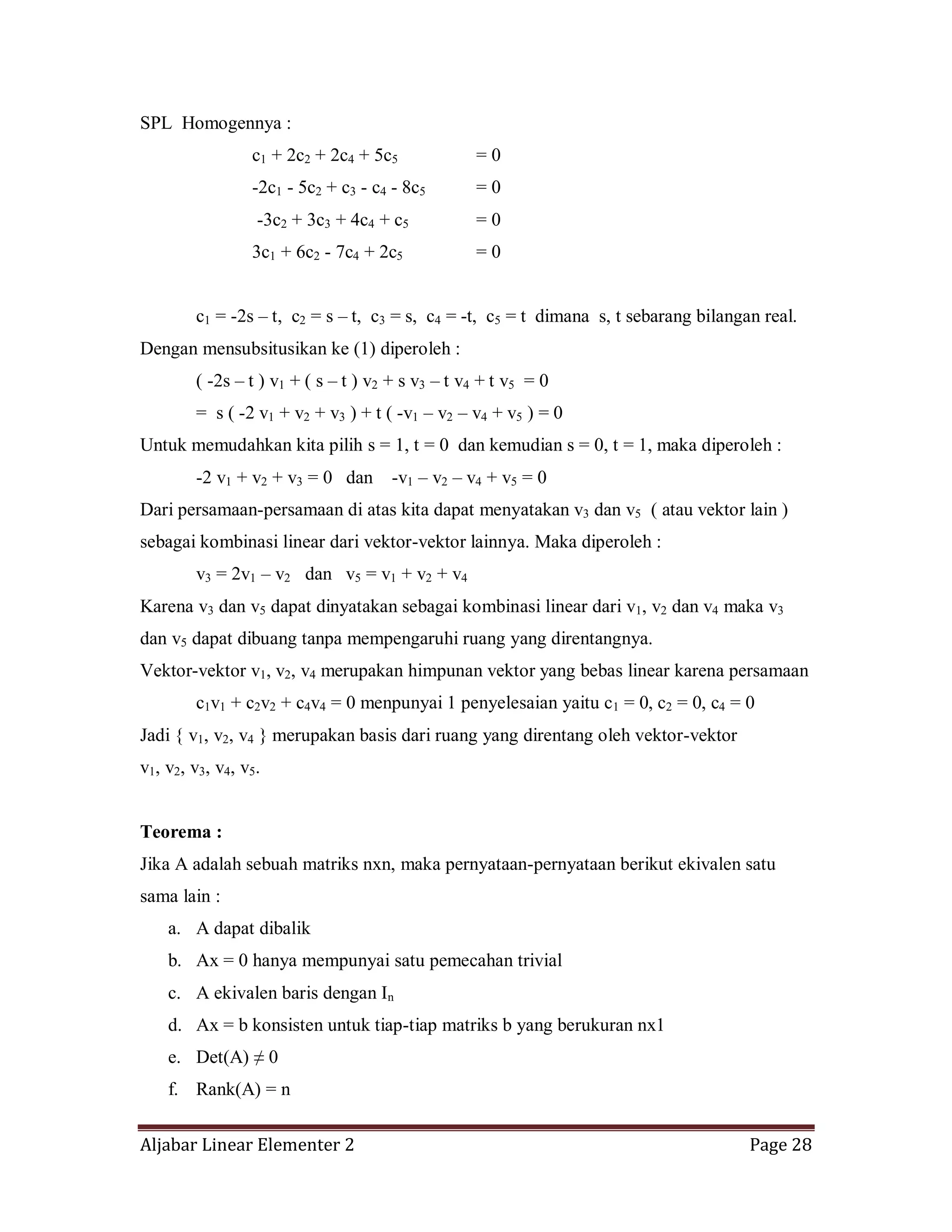 Aljabar Linear Elementer 2 Page 28
SPL Homogennya :
c1 + 2c2 + 2c4 + 5c5 = 0
-2c1 - 5c2 + c3 - c4 - 8c5 = 0
-3c2 + 3c3 + 4c4 + c5 = 0
3c1 + 6c2 - 7c4 + 2c5 = 0
c1 = -2s – t, c2 = s – t, c3 = s, c4 = -t, c5 = t dimana s, t sebarang bilangan real.
Dengan mensubsitusikan ke (1) diperoleh :
( -2s – t ) v1 + ( s – t ) v2 + s v3 – t v4 + t v5 = 0
= s ( -2 v1 + v2 + v3 ) + t ( -v1 – v2 – v4 + v5 ) = 0
Untuk memudahkan kita pilih s = 1, t = 0 dan kemudian s = 0, t = 1, maka diperoleh :
-2 v1 + v2 + v3 = 0 dan -v1 – v2 – v4 + v5 = 0
Dari persamaan-persamaan di atas kita dapat menyatakan v3 dan v5 ( atau vektor lain )
sebagai kombinasi linear dari vektor-vektor lainnya. Maka diperoleh :
v3 = 2v1 – v2 dan v5 = v1 + v2 + v4
Karena v3 dan v5 dapat dinyatakan sebagai kombinasi linear dari v1, v2 dan v4 maka v3
dan v5 dapat dibuang tanpa mempengaruhi ruang yang direntangnya.
Vektor-vektor v1, v2, v4 merupakan himpunan vektor yang bebas linear karena persamaan
c1v1 + c2v2 + c4v4 = 0 menpunyai 1 penyelesaian yaitu c1 = 0, c2 = 0, c4 = 0
Jadi { v1, v2, v4 } merupakan basis dari ruang yang direntang oleh vektor-vektor
v1, v2, v3, v4, v5.
Teorema :
Jika A adalah sebuah matriks nxn, maka pernyataan-pernyataan berikut ekivalen satu
sama lain :
a. A dapat dibalik
b. Ax = 0 hanya mempunyai satu pemecahan trivial
c. A ekivalen baris dengan In
d. Ax = b konsisten untuk tiap-tiap matriks b yang berukuran nx1
e. Det(A) ≠ 0
f. Rank(A) = n
 