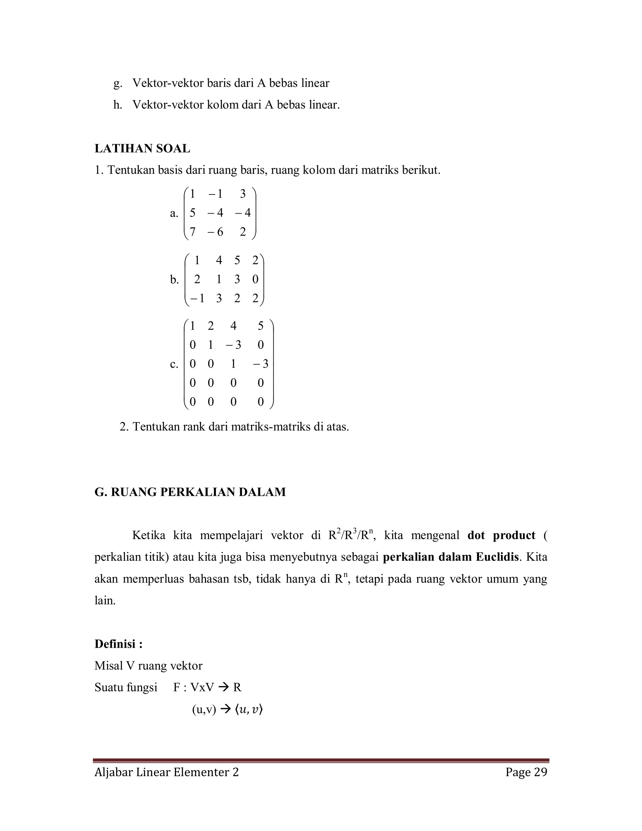 Aljabar Linear Elementer 2 Page 29
g. Vektor-vektor baris dari A bebas linear
h. Vektor-vektor kolom dari A bebas linear.
LATIHAN SOAL
1. Tentukan basis dari ruang baris, ruang kolom dari matriks berikut.
a.
267
445
311
b.
2231
0312
2541
c.
0000
0000
3100
0310
5421
2. Tentukan rank dari matriks-matriks di atas.
G. RUANG PERKALIAN DALAM
Ketika kita mempelajari vektor di R2
/R3
/Rn
, kita mengenal dot product (
perkalian titik) atau kita juga bisa menyebutnya sebagai perkalian dalam Euclidis. Kita
akan memperluas bahasan tsb, tidak hanya di Rn
, tetapi pada ruang vektor umum yang
lain.
Definisi :
Misal V ruang vektor
Suatu fungsi F : VxV  R
(u,v) 
 