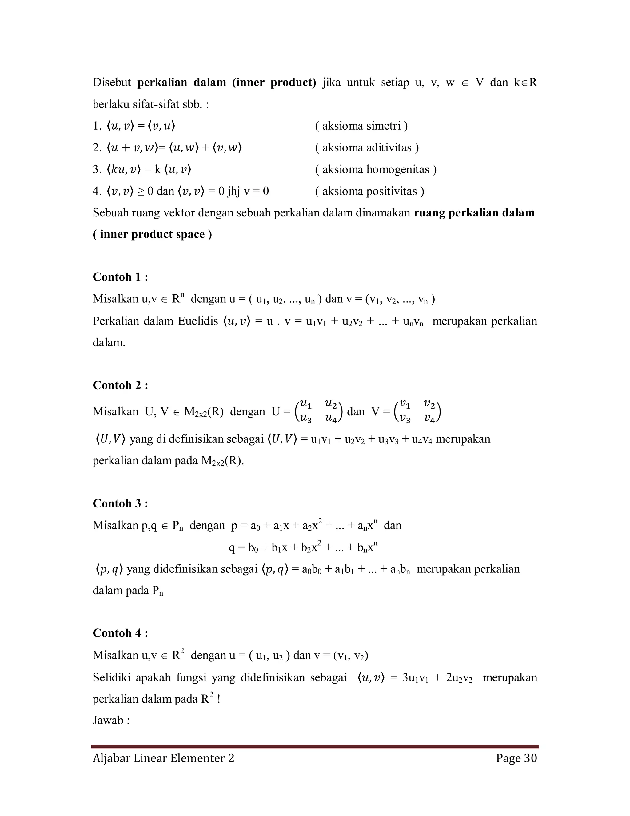Aljabar Linear Elementer 2 Page 30
Disebut perkalian dalam (inner product) jika untuk setiap u, v, w V dan k R
berlaku sifat-sifat sbb. :
1. = ( aksioma simetri )
2. = + ( aksioma aditivitas )
3. = k ( aksioma homogenitas )
4. ≥ 0 dan = 0 jhj v = 0 ( aksioma positivitas )
Sebuah ruang vektor dengan sebuah perkalian dalam dinamakan ruang perkalian dalam
( inner product space )
Contoh 1 :
Misalkan u,v Rn
dengan u = ( u1, u2, ..., un ) dan v = (v1, v2, ..., vn )
Perkalian dalam Euclidis = u . v = u1v1 + u2v2 + ... + unvn merupakan perkalian
dalam.
Contoh 2 :
Misalkan U, V M2x2(R) dengan U = dan V =
yang di definisikan sebagai = u1v1 + u2v2 + u3v3 + u4v4 merupakan
perkalian dalam pada M2x2(R).
Contoh 3 :
Misalkan p,q Pn dengan p = a0 + a1x + a2x2
+ ... + anxn
dan
q = b0 + b1x + b2x2
+ ... + bnxn
yang didefinisikan sebagai = a0b0 + a1b1 + ... + anbn merupakan perkalian
dalam pada Pn
Contoh 4 :
Misalkan u,v R2
dengan u = ( u1, u2 ) dan v = (v1, v2)
Selidiki apakah fungsi yang didefinisikan sebagai = 3u1v1 + 2u2v2 merupakan
perkalian dalam pada R2
!
Jawab :
 