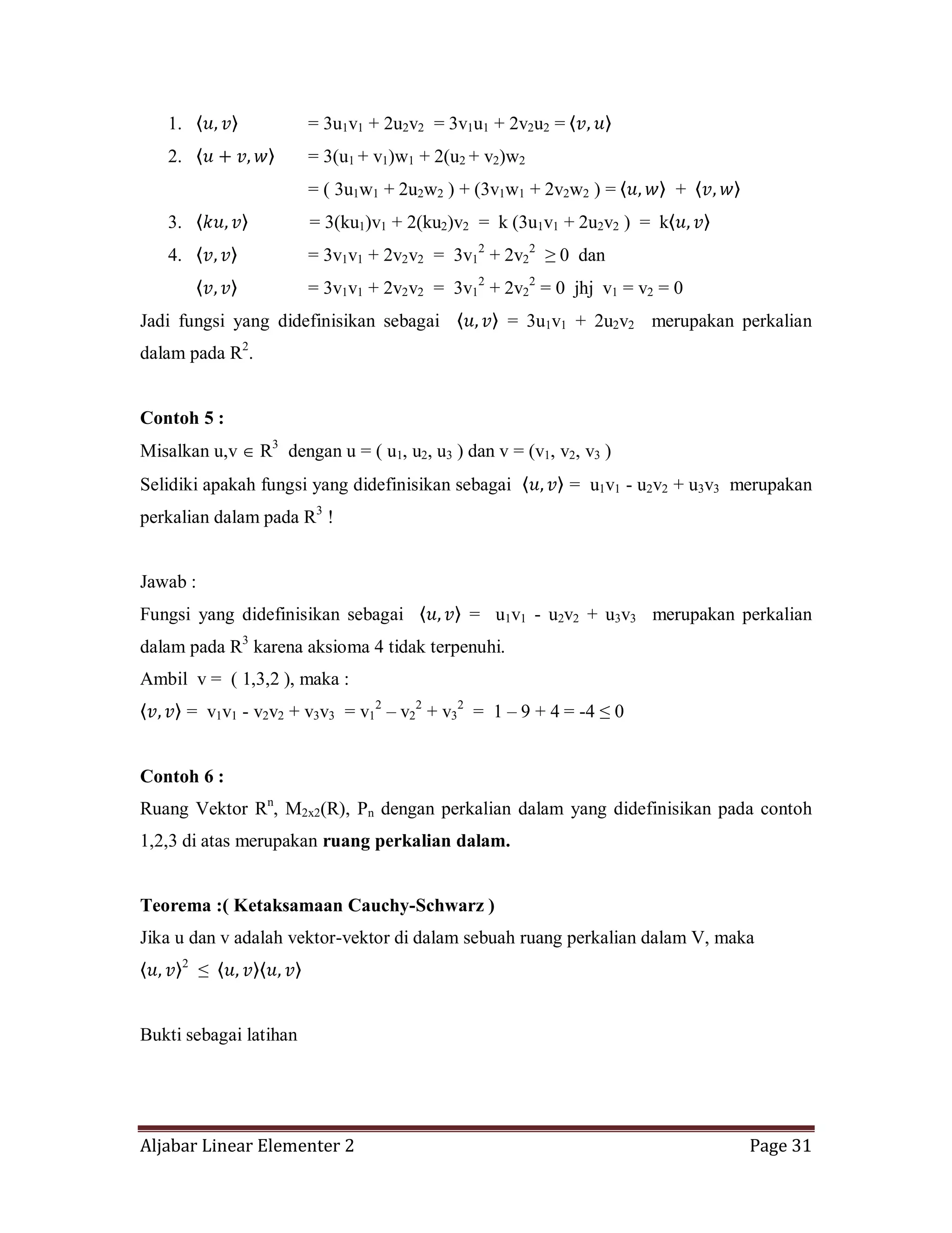 Aljabar Linear Elementer 2 Page 31
1. = 3u1v1 + 2u2v2 = 3v1u1 + 2v2u2 =
2. = 3(u1 + v1)w1 + 2(u2 + v2)w2
= ( 3u1w1 + 2u2w2 ) + (3v1w1 + 2v2w2 ) = +
3. = 3(ku1)v1 + 2(ku2)v2 = k (3u1v1 + 2u2v2 ) = k
4. = 3v1v1 + 2v2v2 = 3v1
2
+ 2v2
2
≥ 0 dan
= 3v1v1 + 2v2v2 = 3v1
2
+ 2v2
2
= 0 jhj v1 = v2 = 0
Jadi fungsi yang didefinisikan sebagai = 3u1v1 + 2u2v2 merupakan perkalian
dalam pada R2
.
Contoh 5 :
Misalkan u,v R3
dengan u = ( u1, u2, u3 ) dan v = (v1, v2, v3 )
Selidiki apakah fungsi yang didefinisikan sebagai = u1v1 - u2v2 + u3v3 merupakan
perkalian dalam pada R3
!
Jawab :
Fungsi yang didefinisikan sebagai = u1v1 - u2v2 + u3v3 merupakan perkalian
dalam pada R3
karena aksioma 4 tidak terpenuhi.
Ambil v = ( 1,3,2 ), maka :
= v1v1 - v2v2 + v3v3 = v1
2
– v2
2
+ v3
2
= 1 – 9 + 4 = -4 ≤ 0
Contoh 6 :
Ruang Vektor Rn
, M2x2(R), Pn dengan perkalian dalam yang didefinisikan pada contoh
1,2,3 di atas merupakan ruang perkalian dalam.
Teorema :( Ketaksamaan Cauchy-Schwarz )
Jika u dan v adalah vektor-vektor di dalam sebuah ruang perkalian dalam V, maka
2
≤
Bukti sebagai latihan
 
