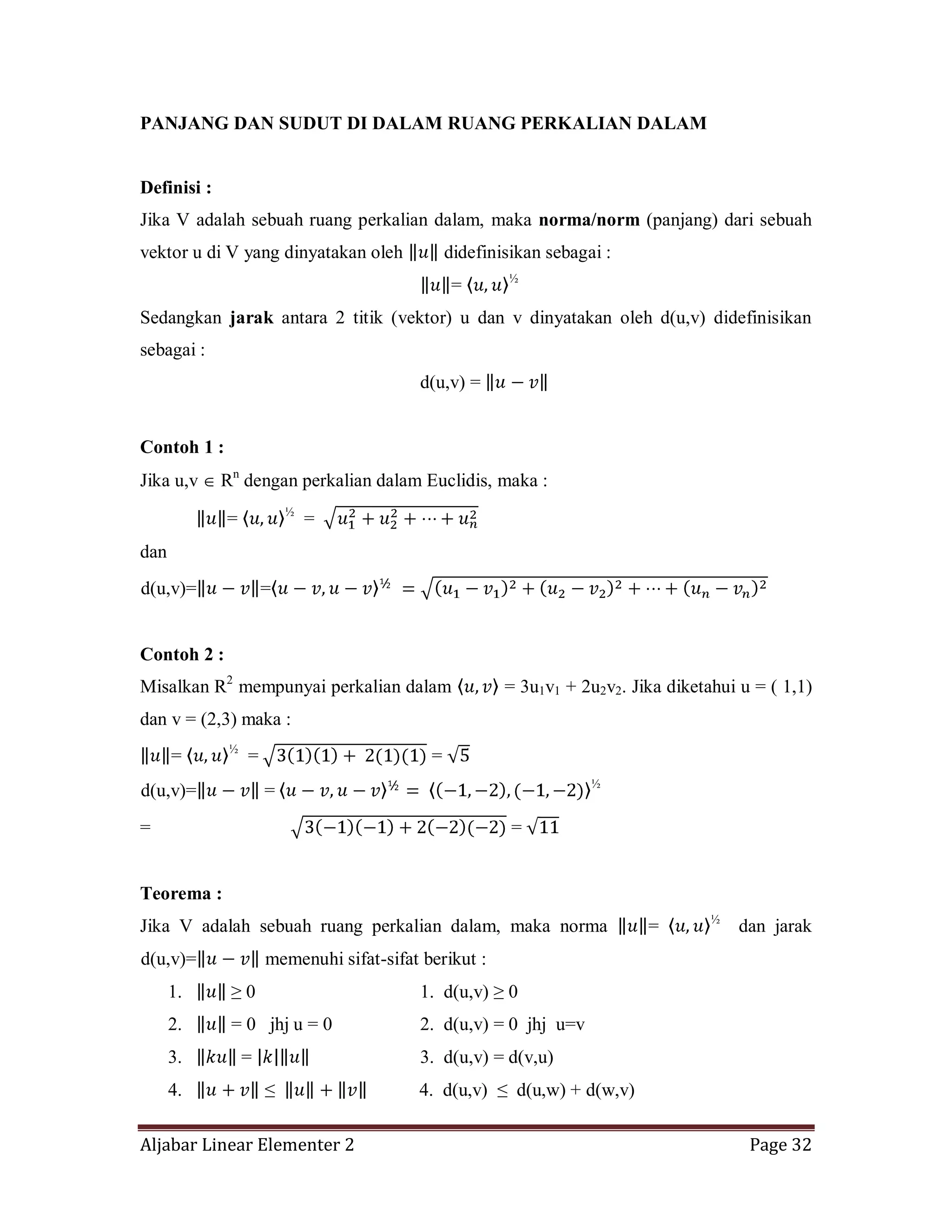 Aljabar Linear Elementer 2 Page 32
PANJANG DAN SUDUT DI DALAM RUANG PERKALIAN DALAM
Definisi :
Jika V adalah sebuah ruang perkalian dalam, maka norma/norm (panjang) dari sebuah
vektor u di V yang dinyatakan oleh didefinisikan sebagai :
= ½
Sedangkan jarak antara 2 titik (vektor) u dan v dinyatakan oleh d(u,v) didefinisikan
sebagai :
d(u,v) =
Contoh 1 :
Jika u,v Rn
dengan perkalian dalam Euclidis, maka :
= ½
=
dan
d(u,v)= =
Contoh 2 :
Misalkan R2
mempunyai perkalian dalam = 3u1v1 + 2u2v2. Jika diketahui u = ( 1,1)
dan v = (2,3) maka :
= ½
= =
d(u,v)= = ½
= =
Teorema :
Jika V adalah sebuah ruang perkalian dalam, maka norma = ½
dan jarak
d(u,v)= memenuhi sifat-sifat berikut :
1. ≥ 0 1. d(u,v) ≥ 0
2. = 0 jhj u = 0 2. d(u,v) = 0 jhj u=v
3. = 3. d(u,v) = d(v,u)
4. ≤ 4. d(u,v) ≤ d(u,w) + d(w,v)
 