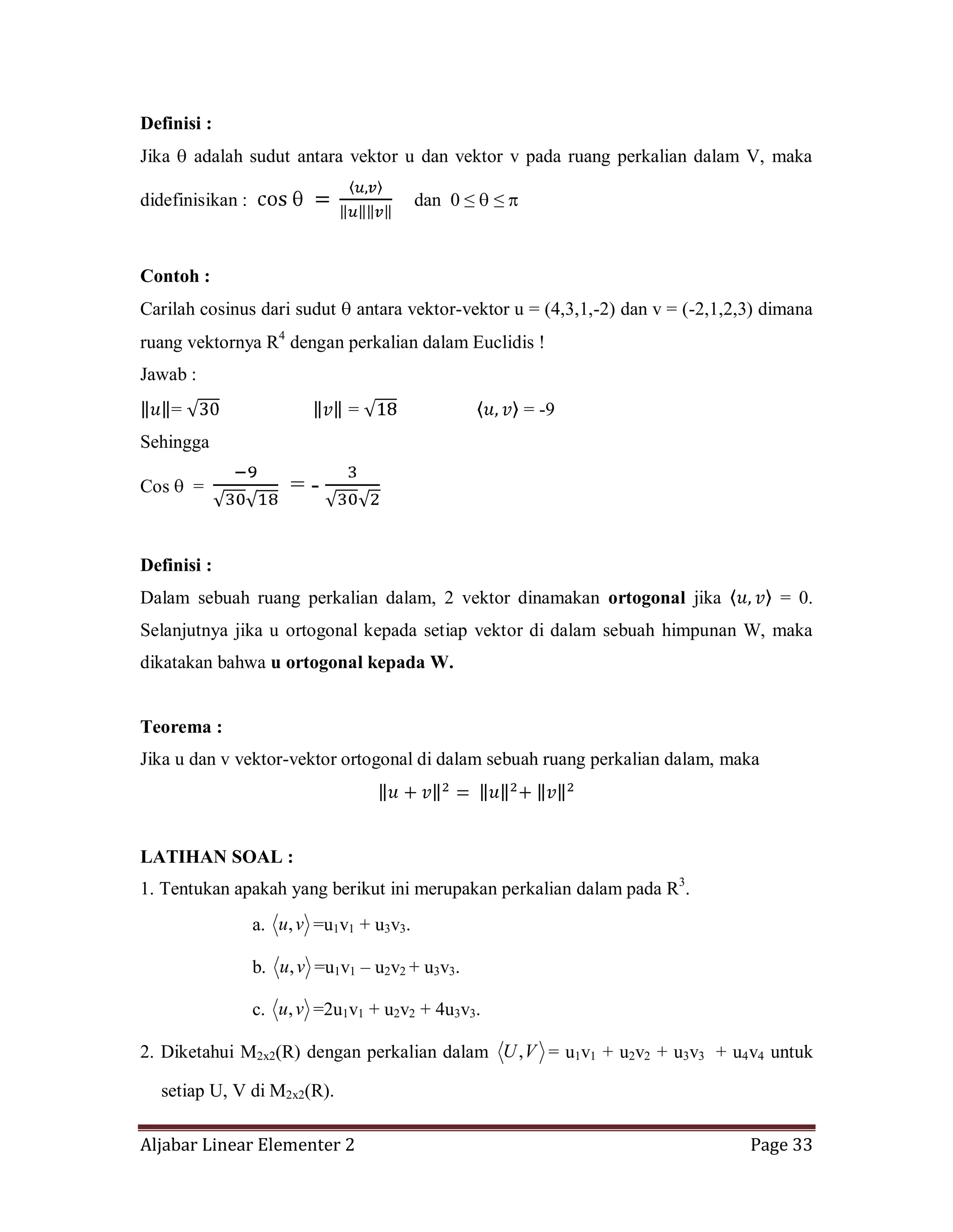 Aljabar Linear Elementer 2 Page 33
Definisi :
Jika adalah sudut antara vektor u dan vektor v pada ruang perkalian dalam V, maka
didefinisikan : dan 0 ≤ ≤
Contoh :
Carilah cosinus dari sudut antara vektor-vektor u = (4,3,1,-2) dan v = (-2,1,2,3) dimana
ruang vektornya R4
dengan perkalian dalam Euclidis !
Jawab :
= = = -9
Sehingga
Cos = = -
Definisi :
Dalam sebuah ruang perkalian dalam, 2 vektor dinamakan ortogonal jika = 0.
Selanjutnya jika u ortogonal kepada setiap vektor di dalam sebuah himpunan W, maka
dikatakan bahwa u ortogonal kepada W.
Teorema :
Jika u dan v vektor-vektor ortogonal di dalam sebuah ruang perkalian dalam, maka
LATIHAN SOAL :
1. Tentukan apakah yang berikut ini merupakan perkalian dalam pada R3
.
a. vu, =u1v1 + u3v3.
b. vu, =u1v1 – u2v2 + u3v3.
c. vu, =2u1v1 + u2v2 + 4u3v3.
2. Diketahui M2x2(R) dengan perkalian dalam VU, = u1v1 + u2v2 + u3v3 + u4v4 untuk
setiap U, V di M2x2(R).
 