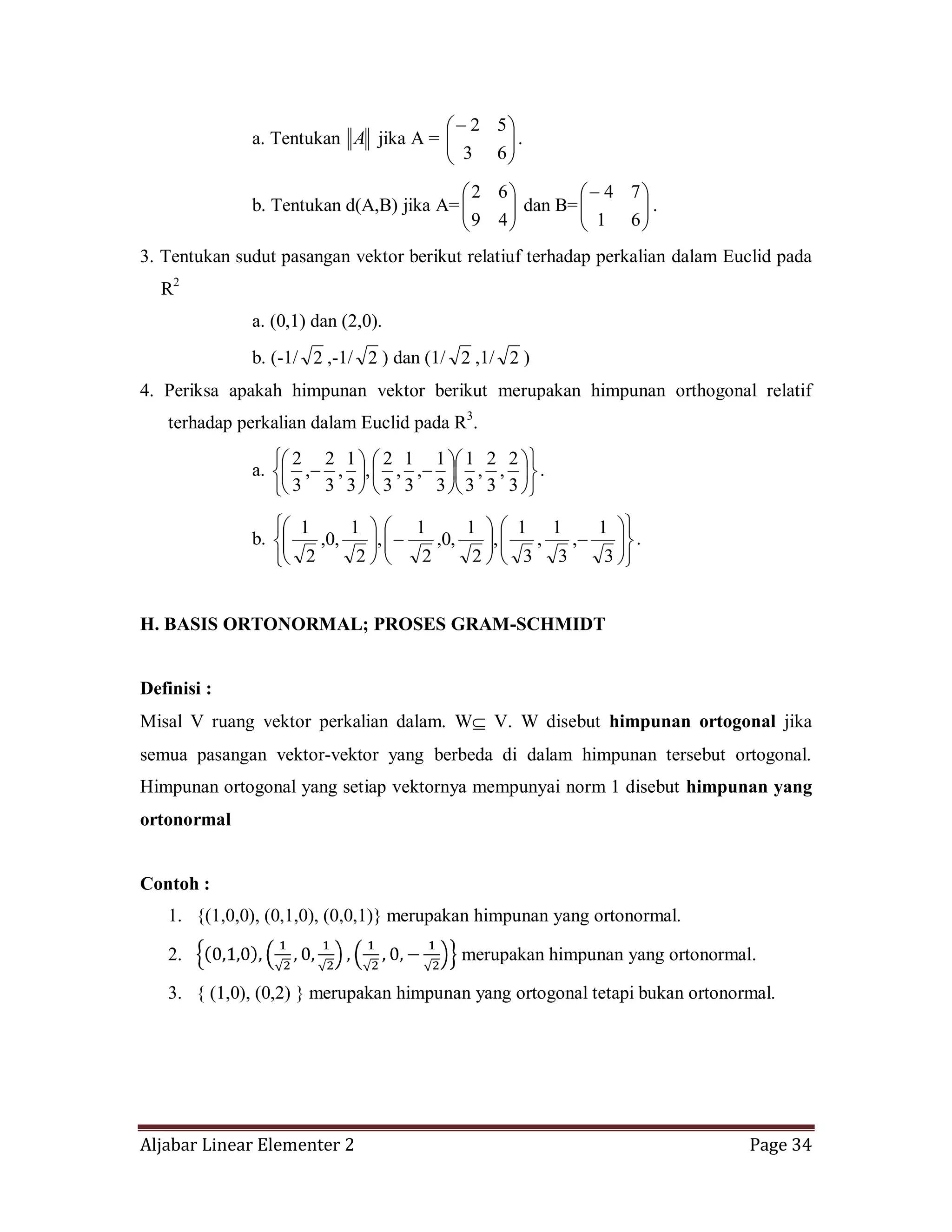 Aljabar Linear Elementer 2 Page 34
a. Tentukan A jika A =
63
52
.
b. Tentukan d(A,B) jika A=
49
62
dan B=
61
74
.
3. Tentukan sudut pasangan vektor berikut relatiuf terhadap perkalian dalam Euclid pada
R2
a. (0,1) dan (2,0).
b. (-1/ 2 ,-1/ 2 ) dan (1/ 2 ,1/ 2 )
4. Periksa apakah himpunan vektor berikut merupakan himpunan orthogonal relatif
terhadap perkalian dalam Euclid pada R3
.
a.
3
2
,
3
2
,
3
1
3
1
,
3
1
,
3
2
,
3
1
,
3
2
,
3
2
.
b.
3
1
,
3
1
,
3
1
,
2
1
,0,
2
1
,
2
1
,0,
2
1
.
H. BASIS ORTONORMAL; PROSES GRAM-SCHMIDT
Definisi :
Misal V ruang vektor perkalian dalam. W V. W disebut himpunan ortogonal jika
semua pasangan vektor-vektor yang berbeda di dalam himpunan tersebut ortogonal.
Himpunan ortogonal yang setiap vektornya mempunyai norm 1 disebut himpunan yang
ortonormal
Contoh :
1. {(1,0,0), (0,1,0), (0,0,1)} merupakan himpunan yang ortonormal.
2. merupakan himpunan yang ortonormal.
3. { (1,0), (0,2) } merupakan himpunan yang ortogonal tetapi bukan ortonormal.
 