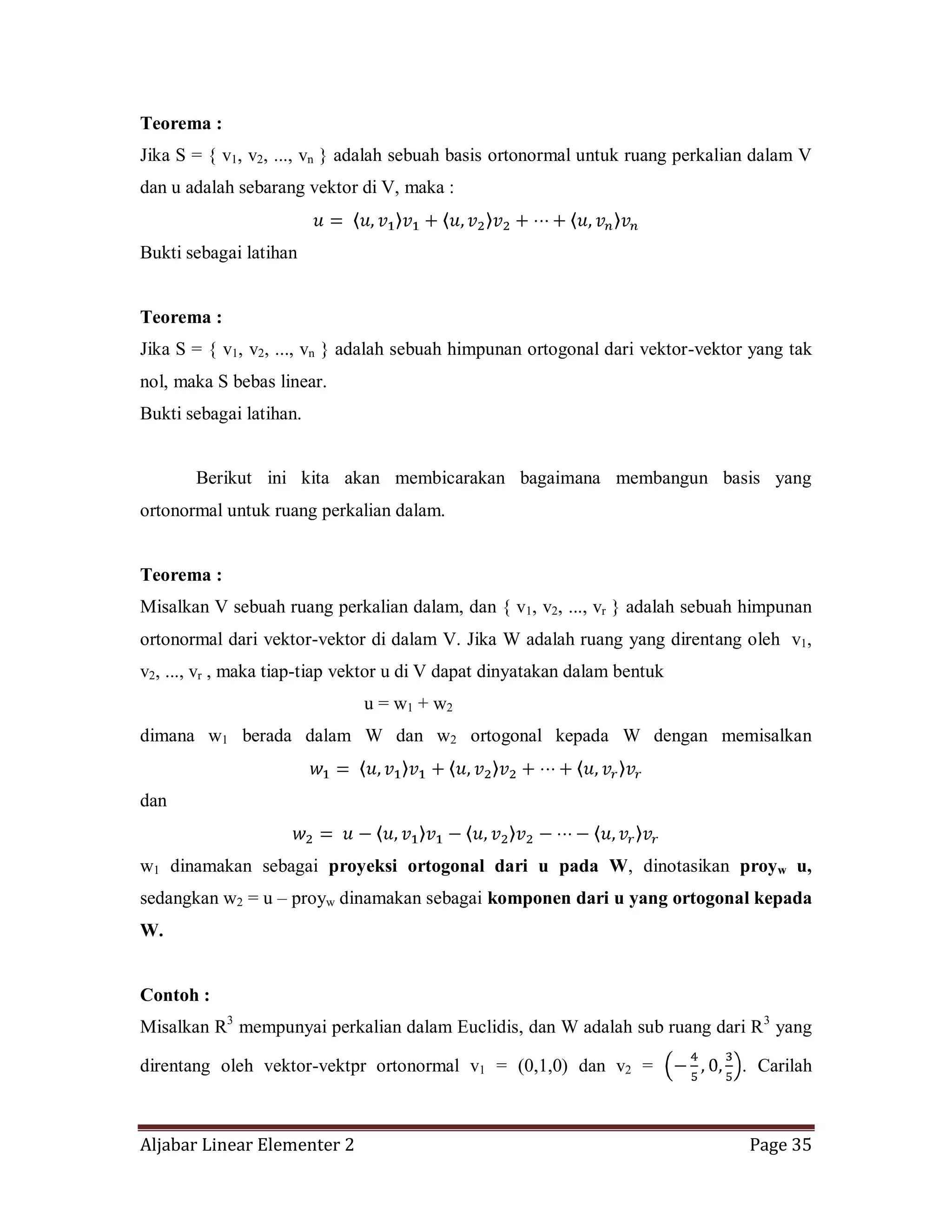 Aljabar Linear Elementer 2 Page 35
Teorema :
Jika S = { v1, v2, ..., vn } adalah sebuah basis ortonormal untuk ruang perkalian dalam V
dan u adalah sebarang vektor di V, maka :
Bukti sebagai latihan
Teorema :
Jika S = { v1, v2, ..., vn } adalah sebuah himpunan ortogonal dari vektor-vektor yang tak
nol, maka S bebas linear.
Bukti sebagai latihan.
Berikut ini kita akan membicarakan bagaimana membangun basis yang
ortonormal untuk ruang perkalian dalam.
Teorema :
Misalkan V sebuah ruang perkalian dalam, dan { v1, v2, ..., vr } adalah sebuah himpunan
ortonormal dari vektor-vektor di dalam V. Jika W adalah ruang yang direntang oleh v1,
v2, ..., vr , maka tiap-tiap vektor u di V dapat dinyatakan dalam bentuk
u = w1 + w2
dimana w1 berada dalam W dan w2 ortogonal kepada W dengan memisalkan
dan
w1 dinamakan sebagai proyeksi ortogonal dari u pada W, dinotasikan proyw u,
sedangkan w2 = u – proyw dinamakan sebagai komponen dari u yang ortogonal kepada
W.
Contoh :
Misalkan R3
mempunyai perkalian dalam Euclidis, dan W adalah sub ruang dari R3
yang
direntang oleh vektor-vektpr ortonormal v1 = (0,1,0) dan v2 = . Carilah
 