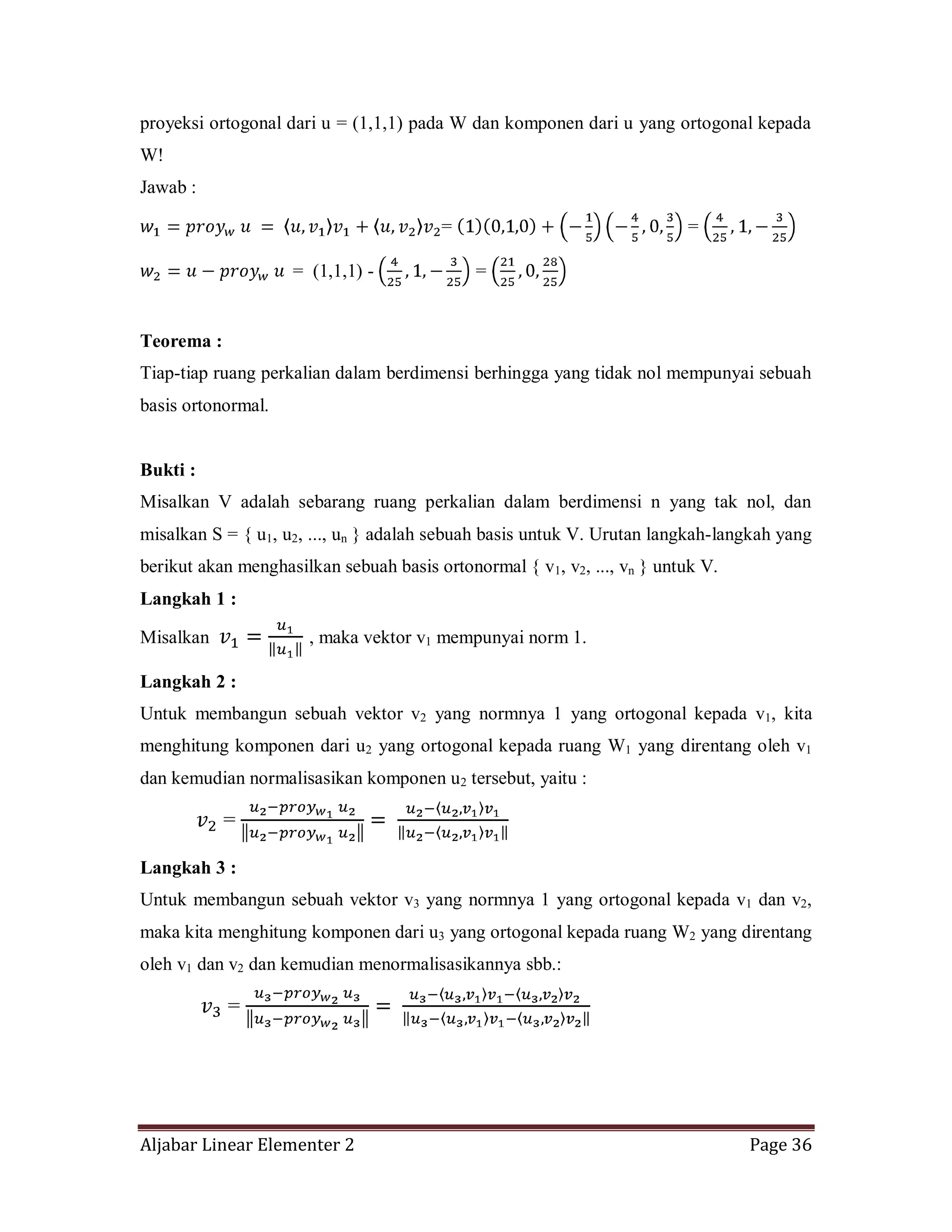 Aljabar Linear Elementer 2 Page 36
proyeksi ortogonal dari u = (1,1,1) pada W dan komponen dari u yang ortogonal kepada
W!
Jawab :
= =
= (1,1,1) - =
Teorema :
Tiap-tiap ruang perkalian dalam berdimensi berhingga yang tidak nol mempunyai sebuah
basis ortonormal.
Bukti :
Misalkan V adalah sebarang ruang perkalian dalam berdimensi n yang tak nol, dan
misalkan S = { u1, u2, ..., un } adalah sebuah basis untuk V. Urutan langkah-langkah yang
berikut akan menghasilkan sebuah basis ortonormal { v1, v2, ..., vn } untuk V.
Langkah 1 :
Misalkan , maka vektor v1 mempunyai norm 1.
Langkah 2 :
Untuk membangun sebuah vektor v2 yang normnya 1 yang ortogonal kepada v1, kita
menghitung komponen dari u2 yang ortogonal kepada ruang W1 yang direntang oleh v1
dan kemudian normalisasikan komponen u2 tersebut, yaitu :
=
Langkah 3 :
Untuk membangun sebuah vektor v3 yang normnya 1 yang ortogonal kepada v1 dan v2,
maka kita menghitung komponen dari u3 yang ortogonal kepada ruang W2 yang direntang
oleh v1 dan v2 dan kemudian menormalisasikannya sbb.:
=
 