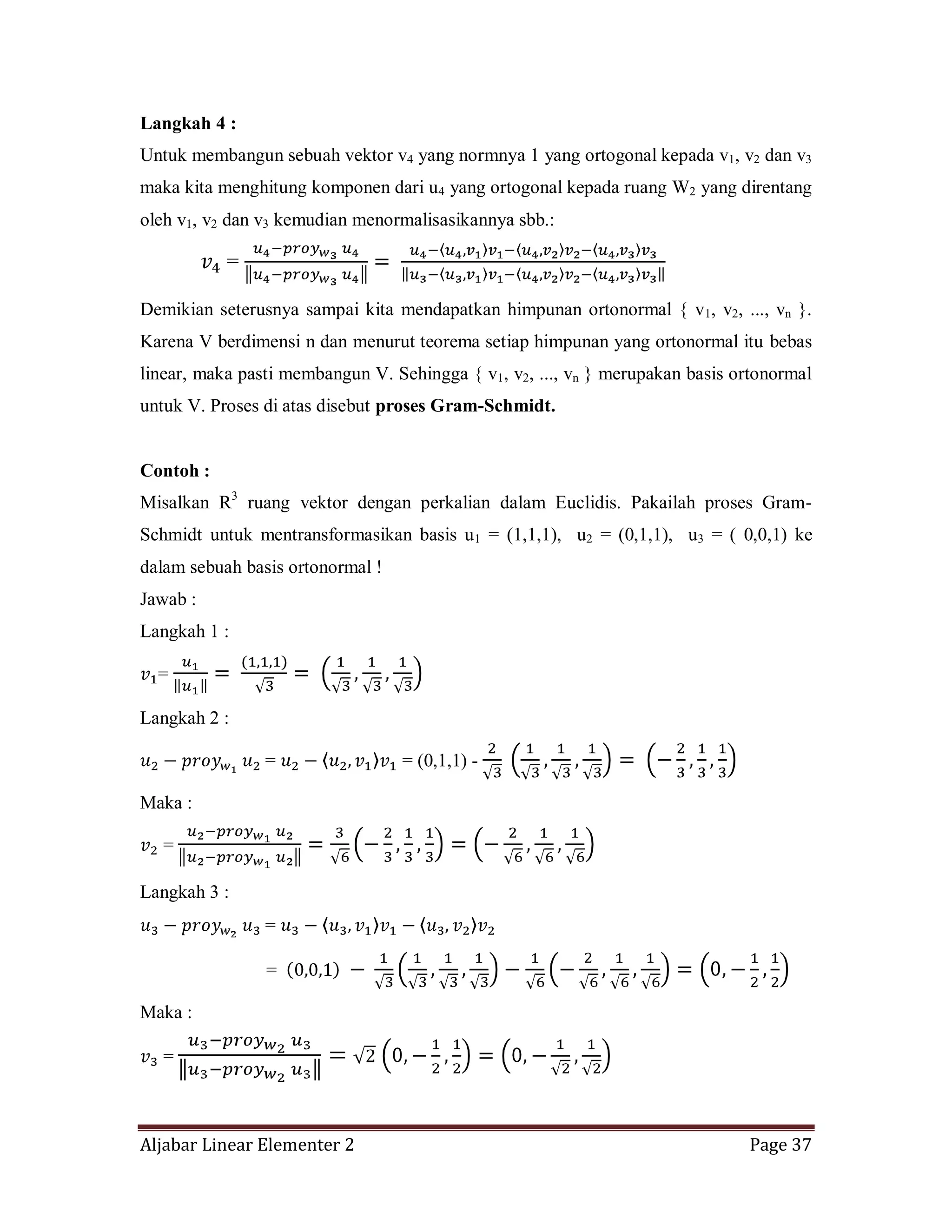 Aljabar Linear Elementer 2 Page 37
Langkah 4 :
Untuk membangun sebuah vektor v4 yang normnya 1 yang ortogonal kepada v1, v2 dan v3
maka kita menghitung komponen dari u4 yang ortogonal kepada ruang W2 yang direntang
oleh v1, v2 dan v3 kemudian menormalisasikannya sbb.:
=
Demikian seterusnya sampai kita mendapatkan himpunan ortonormal { v1, v2, ..., vn }.
Karena V berdimensi n dan menurut teorema setiap himpunan yang ortonormal itu bebas
linear, maka pasti membangun V. Sehingga { v1, v2, ..., vn } merupakan basis ortonormal
untuk V. Proses di atas disebut proses Gram-Schmidt.
Contoh :
Misalkan R3
ruang vektor dengan perkalian dalam Euclidis. Pakailah proses Gram-
Schmidt untuk mentransformasikan basis u1 = (1,1,1), u2 = (0,1,1), u3 = ( 0,0,1) ke
dalam sebuah basis ortonormal !
Jawab :
Langkah 1 :
=
Langkah 2 :
= = (0,1,1) -
Maka :
=
Langkah 3 :
=
=
Maka :
=
 