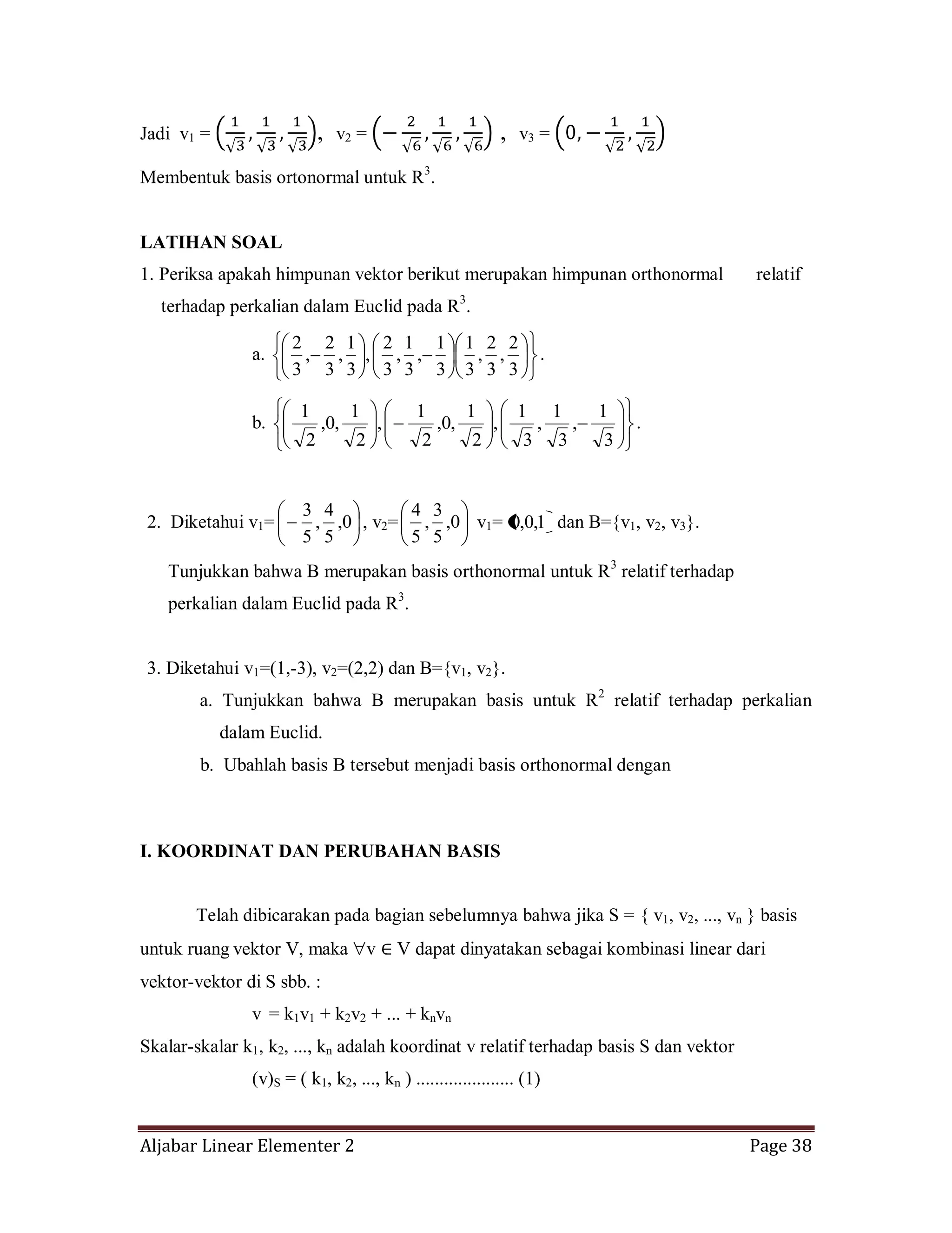 Aljabar Linear Elementer 2 Page 38
Jadi v1 = , v2 = , v3 =
Membentuk basis ortonormal untuk R3
.
LATIHAN SOAL
1. Periksa apakah himpunan vektor berikut merupakan himpunan orthonormal relatif
terhadap perkalian dalam Euclid pada R3
.
a.
3
2
,
3
2
,
3
1
3
1
,
3
1
,
3
2
,
3
1
,
3
2
,
3
2
.
b.
3
1
,
3
1
,
3
1
,
2
1
,0,
2
1
,
2
1
,0,
2
1
.
2. Diketahui v1= 0,
5
4
,
5
3
, v2= 0,
5
3
,
5
4
v1= 1,0,0 dan B={v1, v2, v3}.
Tunjukkan bahwa B merupakan basis orthonormal untuk R3
relatif terhadap
perkalian dalam Euclid pada R3
.
3. Diketahui v1=(1,-3), v2=(2,2) dan B={v1, v2}.
a. Tunjukkan bahwa B merupakan basis untuk R2
relatif terhadap perkalian
dalam Euclid.
b. Ubahlah basis B tersebut menjadi basis orthonormal dengan
I. KOORDINAT DAN PERUBAHAN BASIS
Telah dibicarakan pada bagian sebelumnya bahwa jika S = { v1, v2, ..., vn } basis
untuk ruang vektor V, maka v V dapat dinyatakan sebagai kombinasi linear dari
vektor-vektor di S sbb. :
v = k1v1 + k2v2 + ... + knvn
Skalar-skalar k1, k2, ..., kn adalah koordinat v relatif terhadap basis S dan vektor
(v)S = ( k1, k2, ..., kn ) ..................... (1)
 