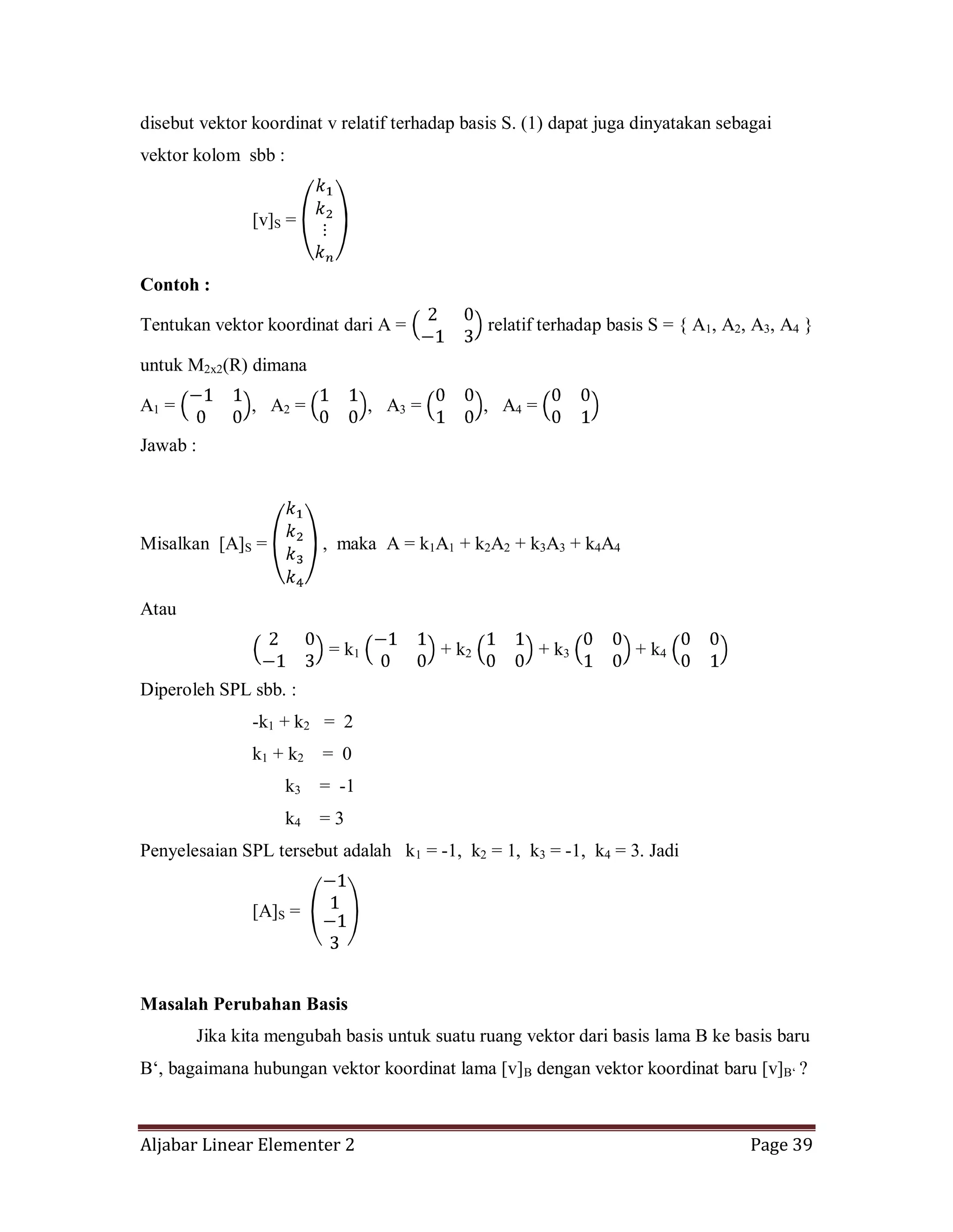 Aljabar Linear Elementer 2 Page 39
disebut vektor koordinat v relatif terhadap basis S. (1) dapat juga dinyatakan sebagai
vektor kolom sbb :
[v]S =
Contoh :
Tentukan vektor koordinat dari A = relatif terhadap basis S = { A1, A2, A3, A4 }
untuk M2x2(R) dimana
A1 = , A2 = , A3 = , A4 =
Jawab :
Misalkan [A]S = , maka A = k1A1 + k2A2 + k3A3 + k4A4
Atau
= k1 + k2 + k3 + k4
Diperoleh SPL sbb. :
-k1 + k2 = 2
k1 + k2 = 0
k3 = -1
k4 = 3
Penyelesaian SPL tersebut adalah k1 = -1, k2 = 1, k3 = -1, k4 = 3. Jadi
[A]S =
Masalah Perubahan Basis
Jika kita mengubah basis untuk suatu ruang vektor dari basis lama B ke basis baru
B‘, bagaimana hubungan vektor koordinat lama [v]B dengan vektor koordinat baru [v]B‘ ?
 