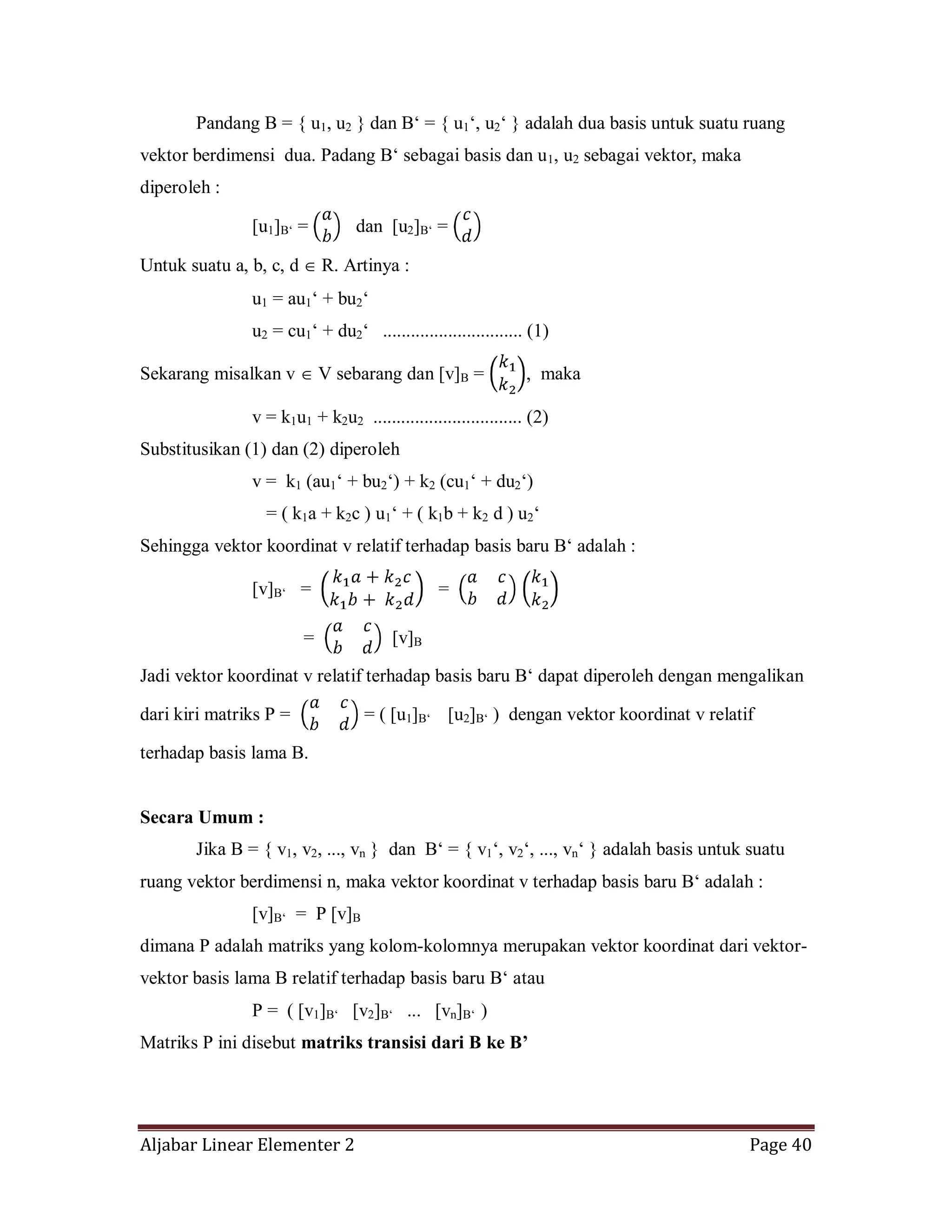 Aljabar Linear Elementer 2 Page 40
Pandang B = { u1, u2 } dan B‘ = { u1‘, u2‘ } adalah dua basis untuk suatu ruang
vektor berdimensi dua. Padang B‘ sebagai basis dan u1, u2 sebagai vektor, maka
diperoleh :
[u1]B‘ = dan [u2]B‘ =
Untuk suatu a, b, c, d R. Artinya :
u1 = au1‘ + bu2‘
u2 = cu1‘ + du2‘ .............................. (1)
Sekarang misalkan v V sebarang dan [v]B = , maka
v = k1u1 + k2u2 ................................ (2)
Substitusikan (1) dan (2) diperoleh
v = k1 (au1‘ + bu2‘) + k2 (cu1‘ + du2‘)
= ( k1a + k2c ) u1‘ + ( k1b + k2 d ) u2‘
Sehingga vektor koordinat v relatif terhadap basis baru B‘ adalah :
[v]B‘ = =
= [v]B
Jadi vektor koordinat v relatif terhadap basis baru B‘ dapat diperoleh dengan mengalikan
dari kiri matriks P = = ( [u1]B‘ [u2]B‘ ) dengan vektor koordinat v relatif
terhadap basis lama B.
Secara Umum :
Jika B = { v1, v2, ..., vn } dan B‘ = { v1‘, v2‘, ..., vn‘ } adalah basis untuk suatu
ruang vektor berdimensi n, maka vektor koordinat v terhadap basis baru B‘ adalah :
[v]B‘ = P [v]B
dimana P adalah matriks yang kolom-kolomnya merupakan vektor koordinat dari vektor-
vektor basis lama B relatif terhadap basis baru B‘ atau
P = ( [v1]B‘ [v2]B‘ ... [vn]B‘ )
Matriks P ini disebut matriks transisi dari B ke B’
 
